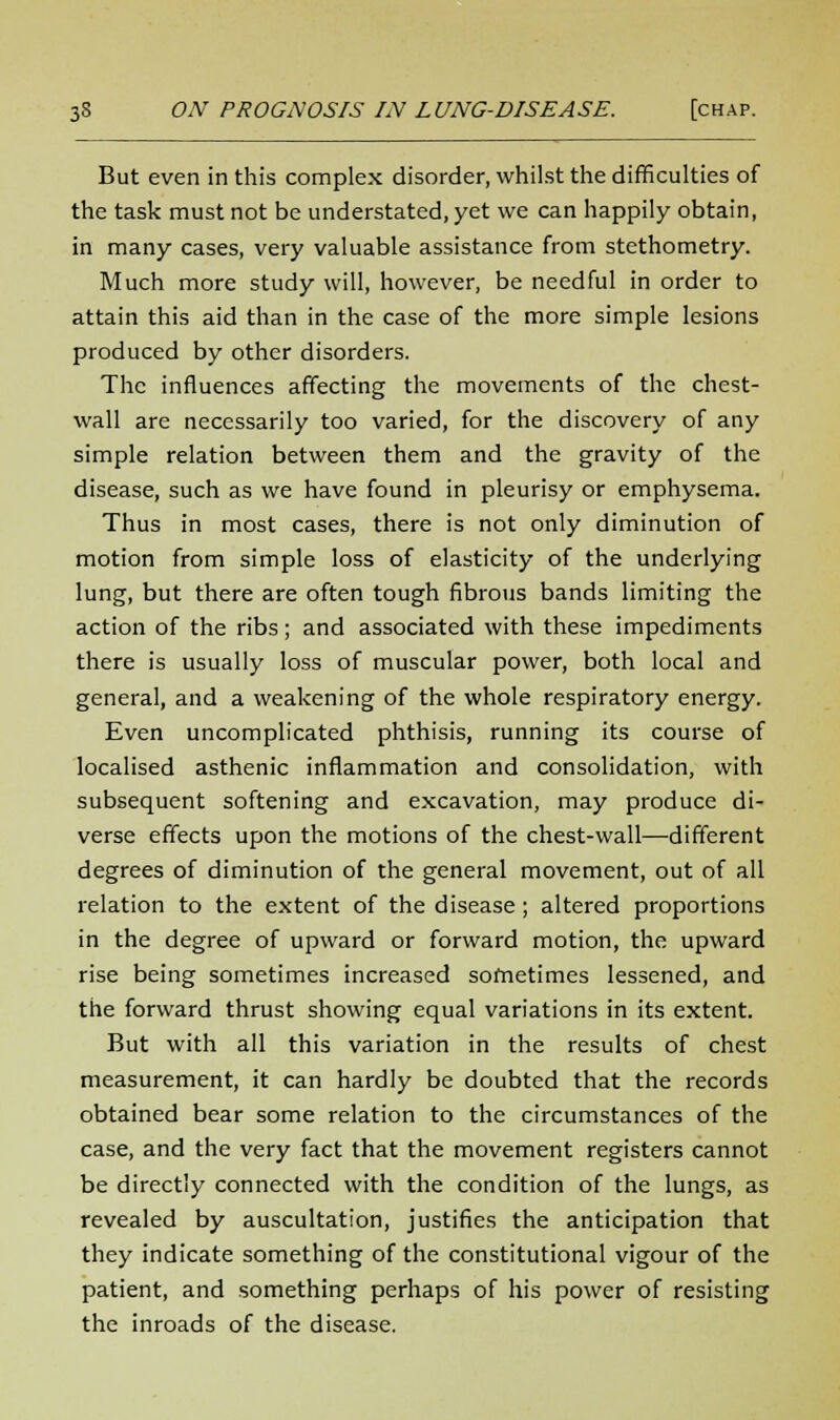 But even in this complex disorder, whilst the difficulties of the task must not be understated, yet we can happily obtain, in many cases, very valuable assistance from stethometry. Much more study will, however, be needful in order to attain this aid than in the case of the more simple lesions produced by other disorders. The influences affecting the movements of the chest- wall are necessarily too varied, for the discovery of any simple relation between them and the gravity of the disease, such as we have found in pleurisy or emphysema. Thus in most cases, there is not only diminution of motion from simple loss of elasticity of the underlying lung, but there are often tough fibrous bands limiting the action of the ribs; and associated with these impediments there is usually loss of muscular power, both local and general, and a weakening of the whole respiratory energy. Even uncomplicated phthisis, running its course of localised asthenic inflammation and consolidation, with subsequent softening and excavation, may produce di- verse effects upon the motions of the chest-wall—-different degrees of diminution of the general movement, out of all relation to the extent of the disease ; altered proportions in the degree of upward or forward motion, the upward rise being sometimes increased sometimes lessened, and the forward thrust showing equal variations in its extent. But with all this variation in the results of chest measurement, it can hardly be doubted that the records obtained bear some relation to the circumstances of the case, and the very fact that the movement registers cannot be directly connected with the condition of the lungs, as revealed by auscultation, justifies the anticipation that they indicate something of the constitutional vigour of the patient, and something perhaps of his power of resisting the inroads of the disease.