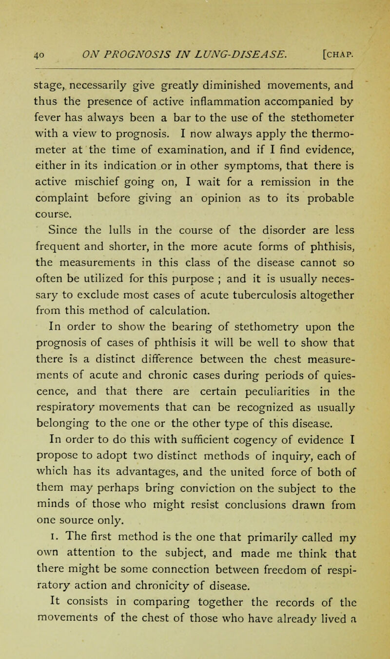 stage, necessarily give greatly diminished movements, and thus the presence of active inflammation accompanied by fever has always been a bar to the use of the stethometer with a view to prognosis. I now always apply the thermo- meter at the time of examination, and if I find evidence, either in its indication or in other symptoms, that there is active mischief going on, I wait for a remission in the complaint before giving an opinion as to its probable course. Since the lulls in the course of the disorder are less frequent and shorter, in the more acute forms of phthisis, the measurements in this class of the disease cannot so often be utilized for this purpose ; and it is usually neces- sary to exclude most cases of acute tuberculosis altogether from this method of calculation. In order to show the bearing of stethometry upon the prognosis of cases of phthisis it will be well to show that there is a distinct difference between the chest measure- ments of acute and chronic cases during periods of quies- cence, and that there are certain peculiarities in the respiratory movements that can be recognized as usually belonging to the one or the other type of this disease. In order to do this with sufficient cogency of evidence I propose to adopt two distinct methods of inquiry, each of which has its advantages, and the united force of both of them may perhaps bring conviction on the subject to the minds of those who might resist conclusions drawn from one source only. I. The first method is the one that primarily called my own attention to the subject, and made me think that there might be some connection between freedom of respi- ratory action and chronicity of disease. It consists in comparing together the records of the movements of the chest of those who have already lived a