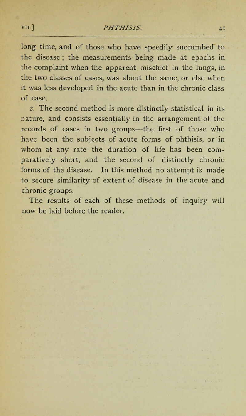 long time, and of those who have speedily succumbed to the disease ; the measurements being made at epochs in the complaint when the apparent mischief in the lungs, in the two classes of cases, was about the same, or else when it was less developed in the acute than in the chronic class of case. 2. The second method is more distinctly statistical in its nature, and consists essentially in the arrangement of the records of cases in two groups—the first of those who have been the subjects of acute forms of phthisis, or in whom at any rate the duration of life has been com- paratively short, and the second of distinctly chronic forms of the disease. In this method no attempt is made to secure similarity of extent of disease in the acute and chronic groups. The results of each of these methods of inquiry will now be laid before the reader.