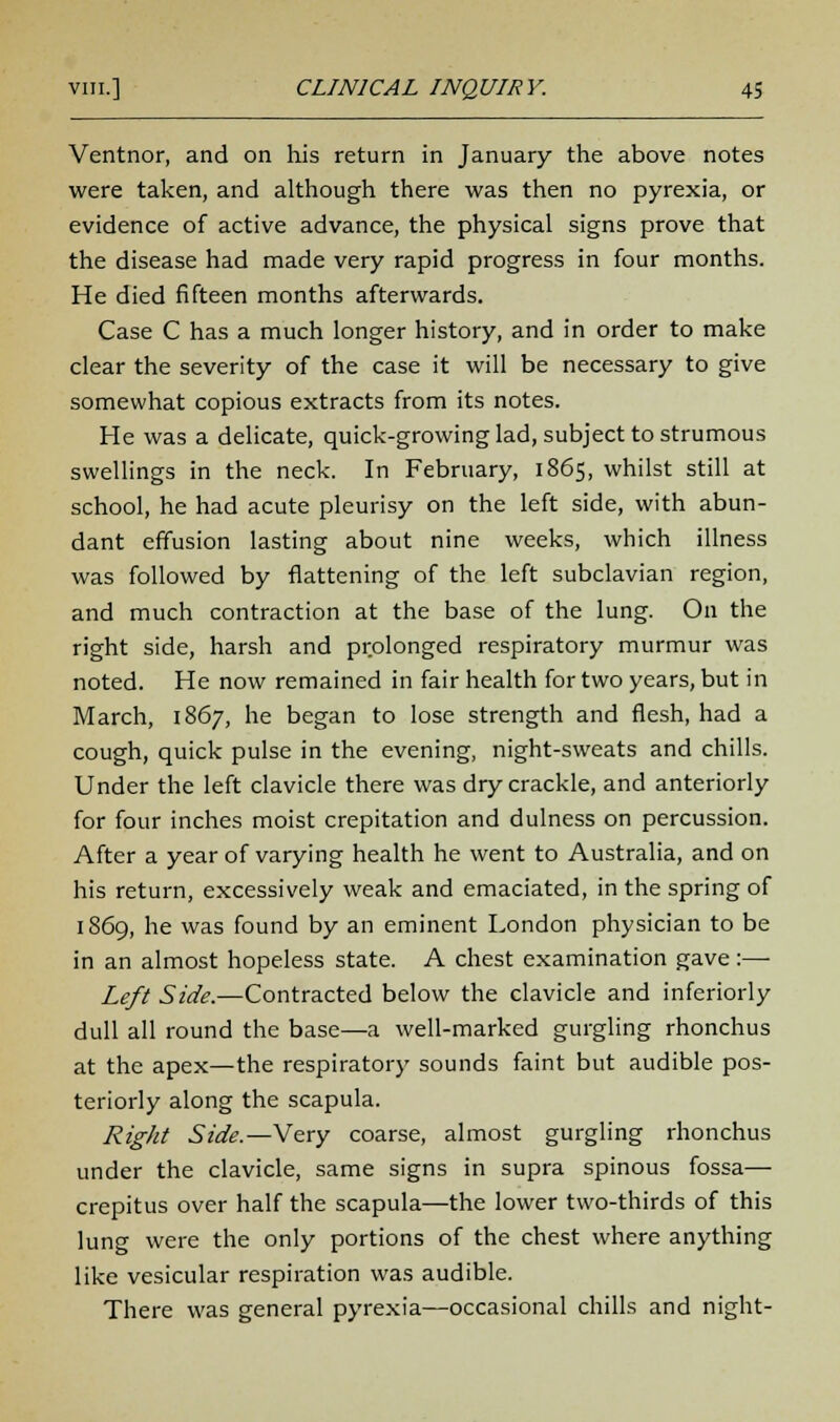 Ventnor, and on his return in January the above notes were taken, and although there was then no pyrexia, or evidence of active advance, the physical signs prove that the disease had made very rapid progress in four months. He died fifteen months afterwards. Case C has a much longer history, and in order to make clear the severity of the case it will be necessary to give somewhat copious extracts from its notes. He was a delicate, quick-growing lad, subject to strumous swellings in the neck. In February, 1865, whilst still at school, he had acute pleurisy on the left side, with abun- dant effusion lasting about nine weeks, which illness was followed by flattening of the left subclavian region, and much contraction at the base of the lung. On the right side, harsh and prolonged respiratory murmur was noted. He now remained in fair health for two years, but in March, 1867, he began to lose strength and flesh, had a cough, quick pulse in the evening, night-sweats and chills. Under the left clavicle there was dry crackle, and anteriorly for four inches moist crepitation and dulness on percussion. After a year of varying health he went to Australia, and on his return, excessively weak and emaciated, in the spring of 1869, he was found by an eminent London physician to be in an almost hopeless state. A chest examination gave:—■ Left Side.—Contracted below the clavicle and inferiorly dull all round the base—a well-marked gurgling rhonchus at the apex—the respiratory sounds faint but audible pos- teriorly along the scapula. Right Side.—Very coarse, almost gurgling rhonchus under the clavicle, same signs in supra spinous fossa— crepitus over half the scapula—the lower two-thirds of this lung were the only portions of the chest where anything like vesicular respiration was audible. There was general pyrexia—occasional chills and night-