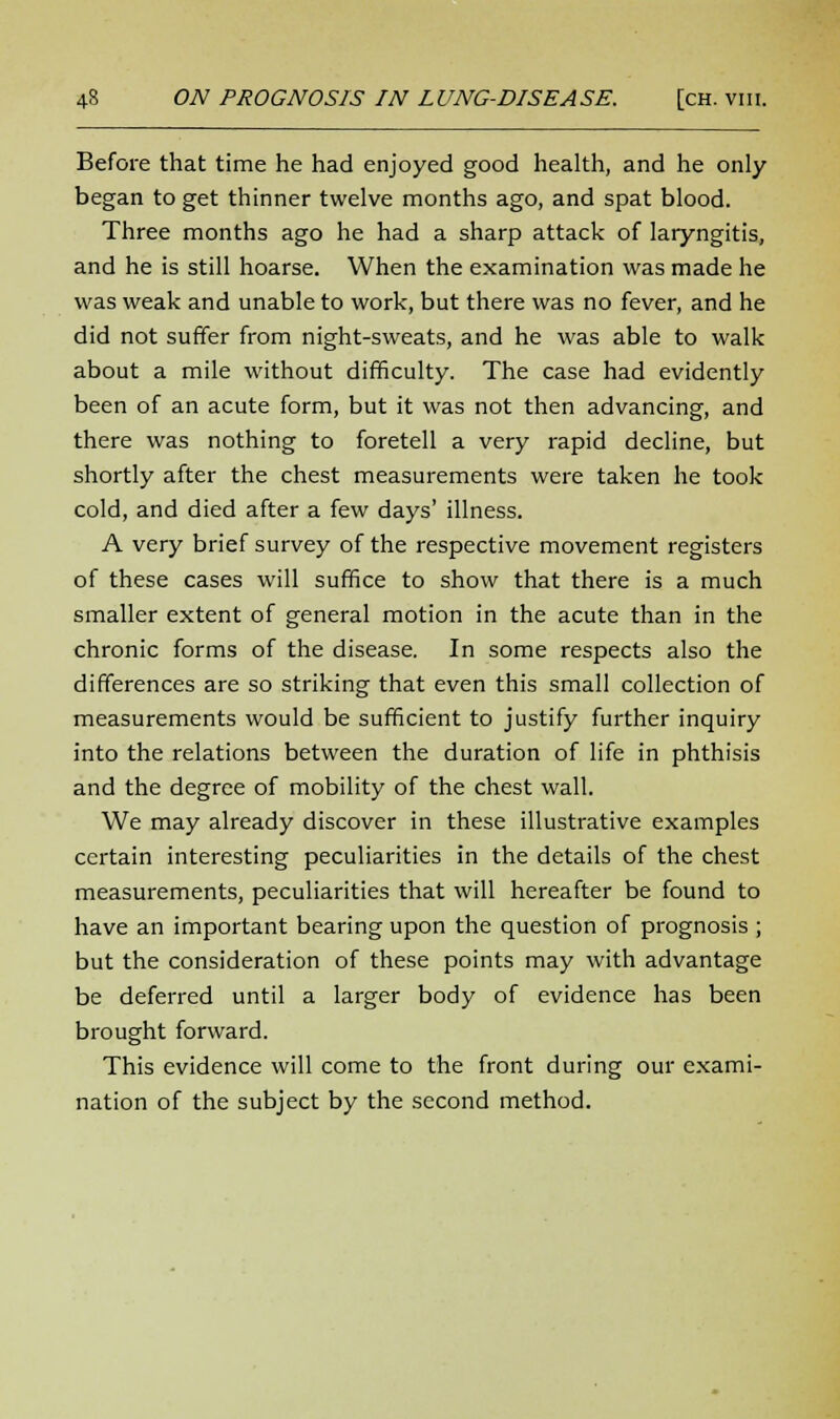 Before that time he had enjoyed good health, and he only began to get thinner twelve months ago, and spat blood. Three months ago he had a sharp attack of laryngitis, and he is still hoarse. When the examination was made he was weak and unable to work, but there was no fever, and he did not suffer from night-sweats, and he was able to walk about a mile without difficulty. The case had evidently been of an acute form, but it was not then advancing, and there was nothing to foretell a very rapid decline, but shortly after the chest measurements were taken he took cold, and died after a few days' illness. A very brief survey of the respective movement registers of these cases will suffice to show that there is a much smaller extent of general motion in the acute than in the chronic forms of the disease. In some respects also the differences are so striking that even this small collection of measurements would be sufficient to justify further inquiry into the relations between the duration of life in phthisis and the degree of mobility of the chest wall. We may already discover in these illustrative examples certain interesting peculiarities in the details of the chest measurements, peculiarities that will hereafter be found to have an important bearing upon the question of prognosis ; but the consideration of these points may with advantage be deferred until a larger body of evidence has been brought forward. This evidence will come to the front during our exami- nation of the subject by the second method.