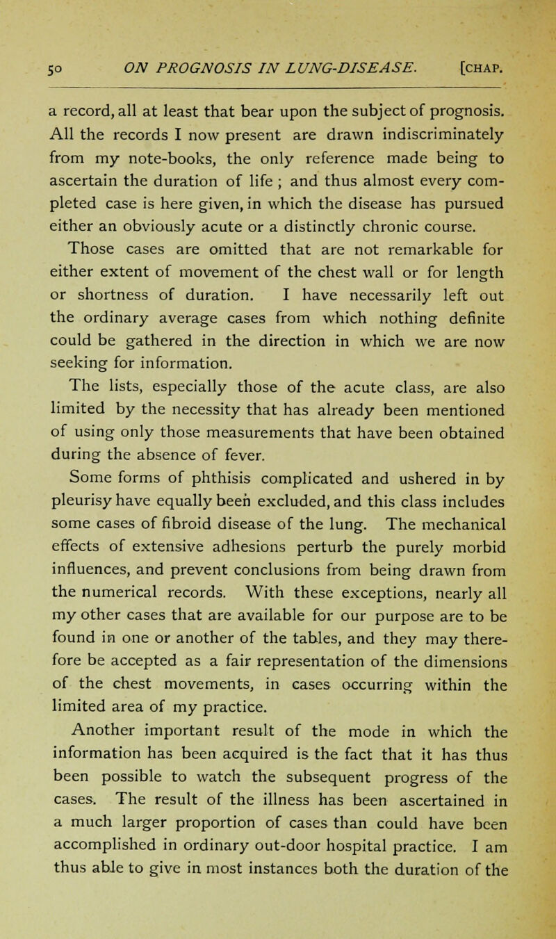 a record, all at least that bear upon the subject of prognosis. All the records I now present are drawn indiscriminately from my note-books, the only reference made being to ascertain the duration of life ; and thus almost every com- pleted case is here given, in which the disease has pursued either an obviously acute or a distinctly chronic course. Those cases are omitted that are not remarkable for either extent of movement of the chest wall or for length or shortness of duration. I have necessarily left out the ordinary average cases from which nothing definite could be gathered in the direction in which we are now seeking for information. The lists, especially those of the acute class, are also limited by the necessity that has already been mentioned of using only those measurements that have been obtained during the absence of fever. Some forms of phthisis complicated and ushered in by pleurisy have equally been excluded, and this class includes some cases of fibroid disease of the lung. The mechanical effects of extensive adhesions perturb the purely morbid influences, and prevent conclusions from being drawn from the numerical records. With these exceptions, nearly all my other cases that are available for our purpose are to be found in one or another of the tables, and they may there- fore be accepted as a fair representation of the dimensions of the chest movements, in cases occurring within the limited area of my practice. Another important result of the mode in which the information has been acquired is the fact that it has thus been possible to watch the subsequent progress of the cases. The result of the illness has been ascertained in a much larger proportion of cases than could have been accomplished in ordinary out-door hospital practice. I am thus able to give in most instances both the duration of the