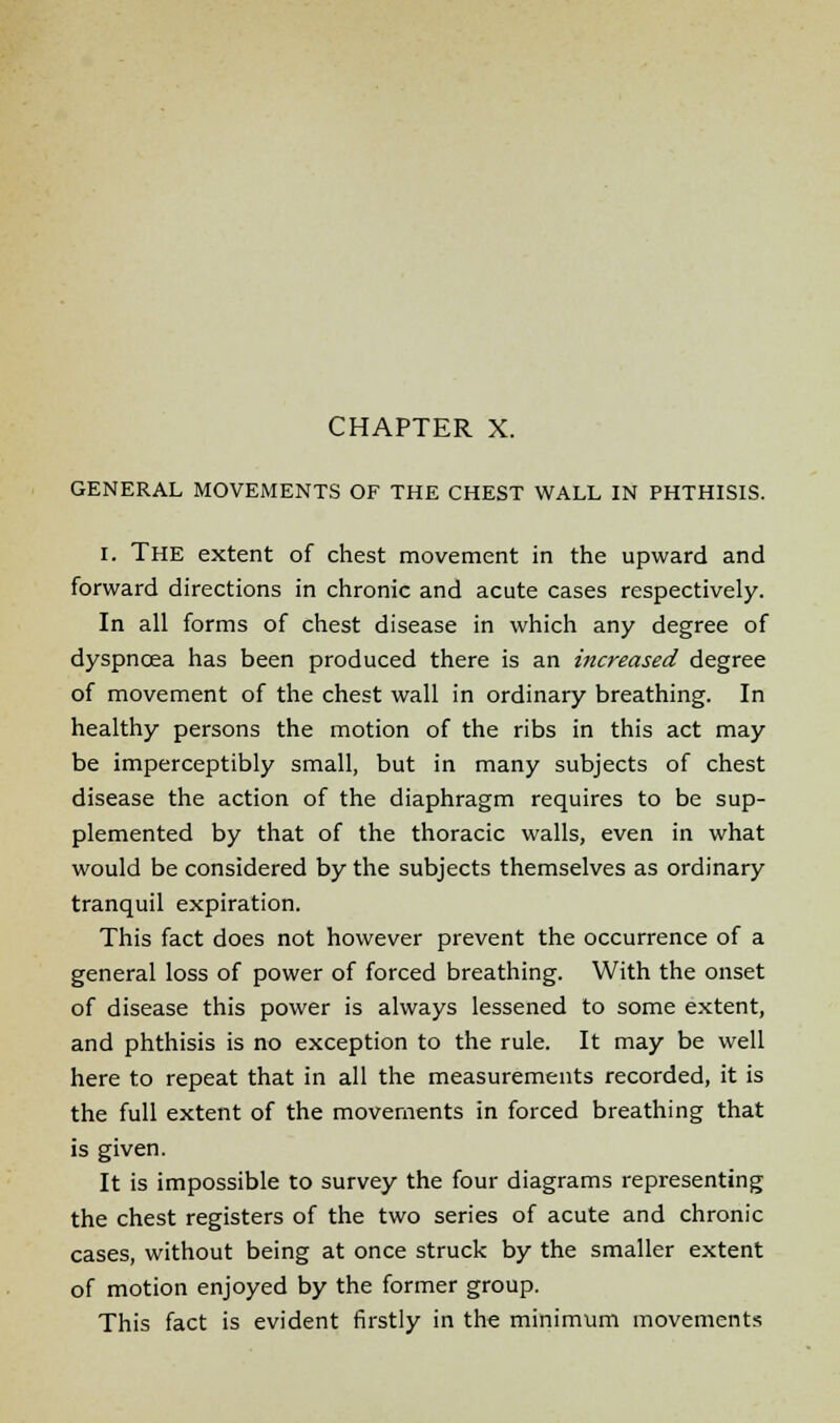 GENERAL MOVEMENTS OF THE CHEST WALL IN PHTHISIS. i. The extent of chest movement in the upward and forward directions in chronic and acute cases respectively. In all forms of chest disease in which any degree of dyspnoea has been produced there is an increased degree of movement of the chest wall in ordinary breathing. In healthy persons the motion of the ribs in this act may be imperceptibly small, but in many subjects of chest disease the action of the diaphragm requires to be sup- plemented by that of the thoracic walls, even in what would be considered by the subjects themselves as ordinary tranquil expiration. This fact does not however prevent the occurrence of a general loss of power of forced breathing. With the onset of disease this power is always lessened to some extent, and phthisis is no exception to the rule. It may be well here to repeat that in all the measurements recorded, it is the full extent of the movements in forced breathing that is given. It is impossible to survey the four diagrams representing the chest registers of the two series of acute and chronic cases, without being at once struck by the smaller extent of motion enjoyed by the former group. This fact is evident firstly in the minimum movements