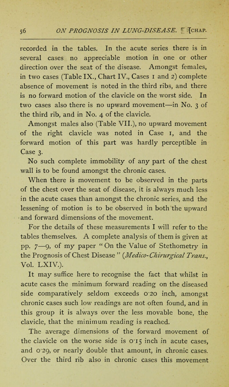 recorded in the tables. In the acute series there is in several cases no appreciable motion in one or other direction over the seat of the disease. Amongst females, in two cases (Table IX., Chart IV., Cases i and 2) complete absence of movement is noted in the third ribs, and there is no forward motion of the clavicle on the worst side. In two cases also there is no upward movement—in No. 3 of the third rib, and in No. 4 of the clavicle. Amongst males also (Table VII.), no upward movement of the right clavicle was noted in Case 1, and the forward motion of this part was hardly perceptible in Case 3. No such complete immobility of any part of the chest wall is to be found amongst the chronic cases. When there is movement to be observed in the parts of the chest over the seat of disease, it is always much less in the acute cases than amongst the chronic series, and the lessening of motion is to be observed in both the upward and forward dimensions of the movement. For the details of these measurements I will refer to the tables themselves. A complete analysis of them is given at pp. 7—9, of my paper  On the Value of Stethometry in the Prognosis of Chest Disease  {Medico-Chimrgical Trans., Vol. LXIV). It may suffice here to recognise the fact that whilst in acute cases the minimum forward reading on the diseased side comparatively seldom exceeds 020 inch, amongst chronic cases such low readings are not often found, and in this group it is always over the less movable bone, the clavicle, that the minimum reading is reached. The average dimensions of the forward movement of the clavicle on the worse side is 015 inch in acute cases, and 029, or nearly double that amount, in chronic cases. Over the third rib also in chronic cases this movement