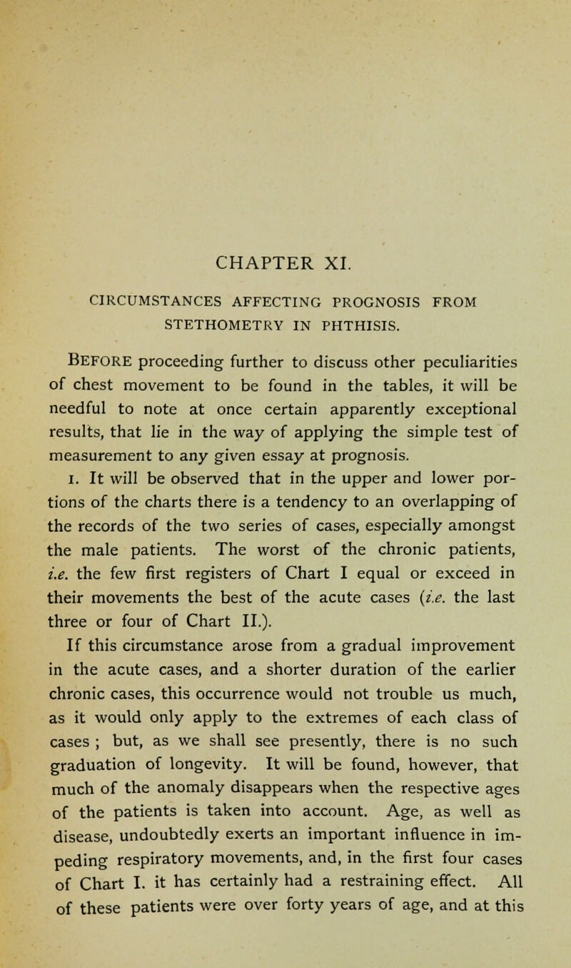 CIRCUMSTANCES AFFECTING PROGNOSIS FROM STETHOMETRY IN PHTHISIS. BEFORE proceeding further to discuss other peculiarities of chest movement to be found in the tables, it will be needful to note at once certain apparently exceptional results, that lie in the way of applying the simple test of measurement to any given essay at prognosis. I. It will be observed that in the upper and lower por- tions of the charts there is a tendency to an overlapping of the records of the two series of cases, especially amongst the male patients. The worst of the chronic patients, i.e. the few first registers of Chart I equal or exceed in their movements the best of the acute cases (i.e. the last three or four of Chart II.). If this circumstance arose from a gradual improvement in the acute cases, and a shorter duration of the earlier chronic cases, this occurrence would not trouble us much, as it would only apply to the extremes of each class of cases ; but, as we shall see presently, there is no such graduation of longevity. It will be found, however, that much of the anomaly disappears when the respective ages of the patients is taken into account. Age, as well as disease, undoubtedly exerts an important influence in im- peding respiratory movements, and, in the first four cases of Chart I. it has certainly had a restraining effect. All of these patients were over forty years of age, and at this