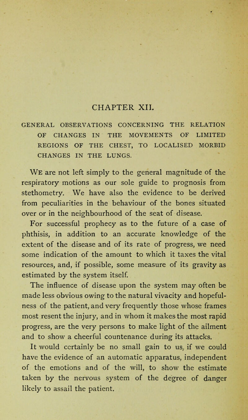 GENERAL OBSERVATIONS CONCERNING THE RELATION OF CHANGES IN THE MOVEMENTS OF LIMITED REGIONS OF THE CHEST, TO LOCALISED MORBID CHANGES IN THE LUNGS. We are not left simply to the general magnitude of the respiratory motions as our sole guide to prognosis from stethometry. We have also the evidence to be derived from peculiarities in the behaviour of the bones situated over or in the neighbourhood of the seat of disease. For successful prophecy as to the future of a case of phthisis, in addition to an accurate knowledge of the extent of the disease and of its rate of progress, we need some indication of the amount to which it taxes the vital resources, and, if possible, some measure of its gravity as estimated by the system itself. The influence of disease upon the system may often be made less obvious owing to the natural vivacity and hopeful- ness of the patient, and very frequently those whose frames most resent the injury, and in whom it makes the most rapid progress, are the very persons to make light of the ailment and to show a cheerful countenance during its attacks. It would certainly be no small gain to us,, if we could have the evidence of an automatic apparatus, independent of the emotions and of the will, to show the estimate taken by the nervous system of the degree of danger likely to assail the patient.