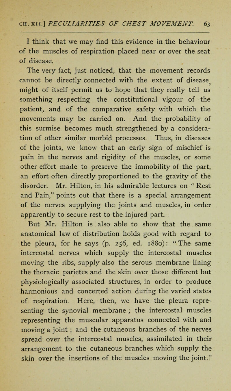 I think that we may find this evidence in the behaviour of the muscles of respiration placed near or over the seat of disease. The very fact, just noticed, that the movement records cannot be directly connected with the extent of disease might of itself permit us to hope that they really tell us something respecting the constitutional vigour of the patient, and of the comparative safety with which the movements may be carried on. And the probability of this surmise becomes much strengthened by a considera- tion of other similar morbid processes. Thus, in diseases of the joints, we know that an early sign of mischief is pain in the nerves and rigidity of the muscles, or some other effort made to preserve the immobility of the part, an effort often directly proportioned to the gravity of the disorder. Mr. Hilton, in his admirable lectures on  Rest and Pain, points out that there is a special arrangement of the nerves supplying the joints and muscles, in order apparently to secure rest to the injured part. But Mr. Hilton is also able to show that the same anatomical law of distribution holds good with regard to the pleura, for he says (p. 256, ed. 1880): The same intercostal nerves which supply the intercostal muscles moving the ribs, supply also the serous membrane lining the thoracic parietes and the skin over those different but physiologically associated structures, in order to produce harmonious and concerted action during the varied states of respiration. Here, then, we have the pleura repre- senting the synovial membrane ; the intercostal muscles representing the muscular apparatus connected with and moving a joint ; and the cutaneous branches of the nerves spread over the intercostal muscles, assimilated in their arrangement to the cutaneous branches which supply the skin over the insertions of the muscles moving the joint.