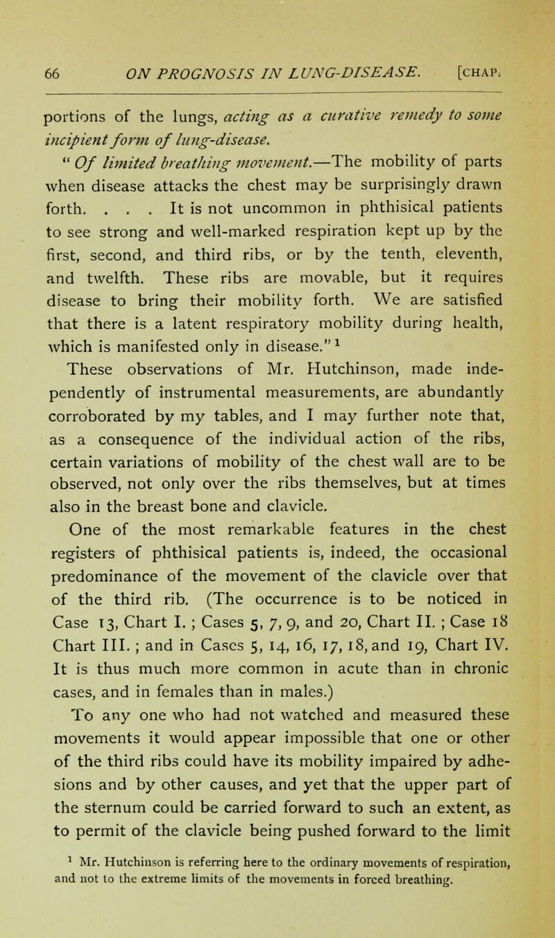 portions of the lungs, acting as a curative remedy to some incipient form of lung-disease.  Of limited breathing movement.—The mobility of parts when disease attacks the chest may be surprisingly drawn forth. . . . It is not uncommon in phthisical patients to see strong and well-marked respiration kept up by the first, second, and third ribs, or by the tenth, eleventh, and twelfth. These ribs are movable, but it requires disease to bring their mobility forth. We are satisfied that there is a latent respiratory mobility during health, which is manifested only in disease.1 These observations of Mr. Hutchinson, made inde- pendently of instrumental measurements, are abundantly corroborated by my tables, and I may further note that, as a consequence of the individual action of the ribs, certain variations of mobility of the chest wall are to be observed, not only over the ribs themselves, but at times also in the breast bone and clavicle. One of the most remarkable features in the chest registers of phthisical patients is, indeed, the occasional predominance of the movement of the clavicle over that of the third rib. (The occurrence is to be noticed in Case 13, Chart I. ; Cases 5, 7, 9, and 20, Chart II. ; Case 18 Chart III. ; and in Cases 5, 14, 16, 17, 18, and 19, Chart IV. It is thus much more common in acute than in chronic cases, and in females than in males.) To any one who had not watched and measured these movements it would appear impossible that one or other of the third ribs could have its mobility impaired by adhe- sions and by other causes, and yet that the upper part of the sternum could be carried forward to such an extent, as to permit of the clavicle being pushed forward to the limit 1 Mr. Hutchinson is referring here to the ordinary movements of respiration, and not to the extreme limits of the movements in forced breathing.