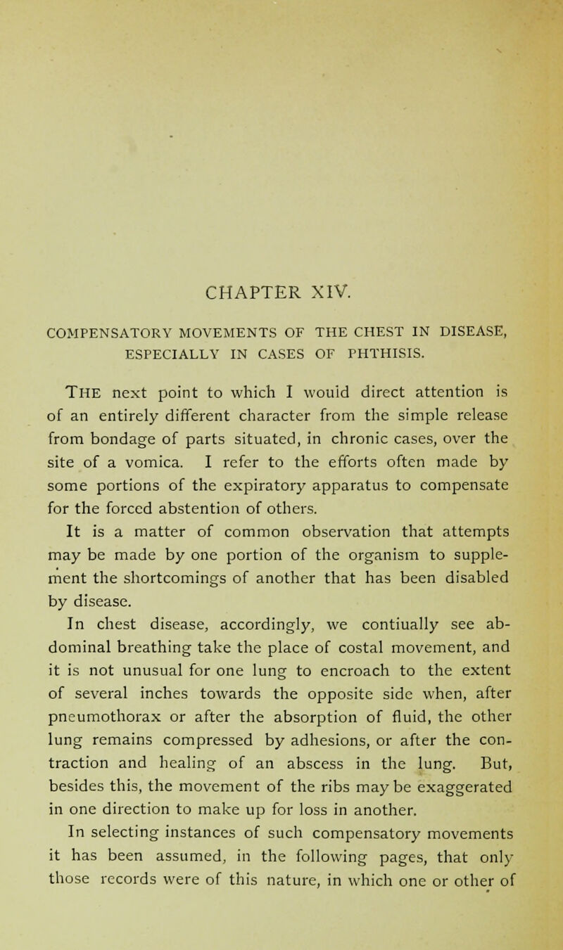 CHAPTER XIV. COMPENSATORY MOVEMENTS OF THE CHEST IN DISEASE, ESPECIALLY IN CASES OF PHTHISIS. THE next point to which I wouid direct attention is of an entirely different character from the simple release from bondage of parts situated, in chronic cases, over the site of a vomica. I refer to the efforts often made by some portions of the expiratory apparatus to compensate for the forced abstention of others. It is a matter of common observation that attempts may be made by one portion of the organism to supple- ment the shortcomings of another that has been disabled by disease. In chest disease, accordingly, we contiually see ab- dominal breathing take the place of costal movement, and it is not unusual for one lung to encroach to the extent of several inches towards the opposite side when, after pneumothorax or after the absorption of fluid, the other lung remains compressed by adhesions, or after the con- traction and healing of an abscess in the lung. But, besides this, the movement of the ribs maybe exaggerated in one direction to make up for loss in another. In selecting instances of such compensatory movements it has been assumed, in the following pages, that only those records were of this nature, in which one or other of