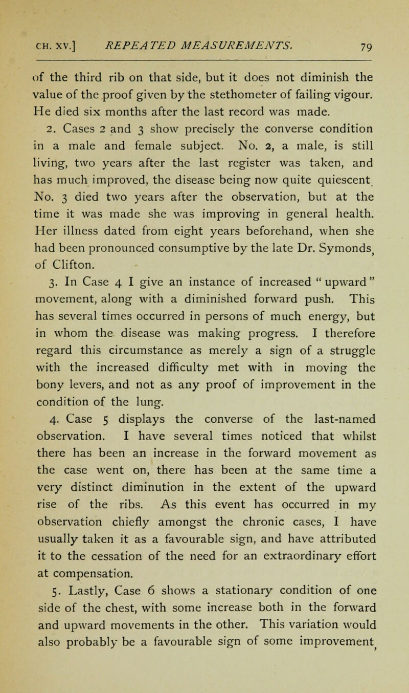 of the third rib on that side, but it does not diminish the value of the proof given by the stethometer of failing vigour. He died six months after the last record was made. 2. Cases 2 and 3 show precisely the converse condition in a male and female subject. No. 2, a male, is still living, two years after the last register was taken, and has much improved, the disease being now quite quiescent No. 3 died two years after the observation, but at the time it was made she was improving in general health. Her illness dated from eight years beforehand, when she had been pronounced consumptive by the late Dr. Symonds) of Clifton. 3. In Case 4 I give an instance of increased upward movement, along with a diminished forward push. This has several times occurred in persons of much energy, but in whom the disease was making progress. I therefore regard this circumstance as merely a sign of a struggle with the increased difficulty met with in moving the bony levers, and not as any proof of improvement in the condition of the lung. 4. Case 5 displays the converse of the last-named observation. I have several times noticed that whilst there has been an increase in the forward movement as the case went on, there has been at the same time a very distinct diminution in the extent of the upward rise of the ribs. As this event has occurred in my observation chiefly amongst the chronic cases, I have usually taken it as a favourable sign, and have attributed it to the cessation of the need for an extraordinary effort at compensation. 5. Lastly, Case 6 shows a stationary condition of one side of the chest, with some increase both in the forward and upward movements in the other. This variation would also probably be a favourable sign of some improvement