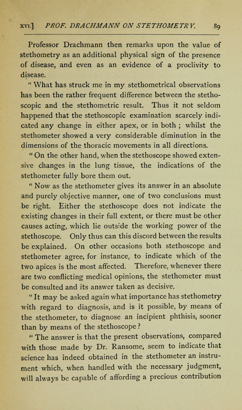 Professor Drachmann then remarks upon the value of stethometry as an additional physical sign of the presence of disease, and even as an evidence of a proclivity to disease.  What has struck me in my stethometrical observations has been the rather frequent difference between the stetho- scopic and the stethometric result. Thus it not seldom happened that the stethoscopic examination scarcely indi- cated any change in either apex, or in both ; whilst the stethometer showed a very considerable diminution in the dimensions of the thoracic movements in all directions.  On the other hand, when the stethoscope showed exten- sive changes in the lung tissue, the indications of the stethometer fully bore them out.  Now as the stethometer gives its answer in an absolute and purely objective manner, one of two conclusions must be right. Either the stethoscope does not indicate the existing changes in their full extent, or there must be other causes acting, which lie outside the working power of the stethoscope. Only thus can this discord between the results be explained. On other occasions both stethoscope and stethometer agree, for instance, to indicate which of the two apices is the most affected. Therefore, whenever there are two conflicting medical opinions, the stethometer must be consulted and its answer taken as decisive.  It may be asked again what importance has stethometry with regard to diagnosis, and is it possible, by means of the stethometer, to diagnose an incipient phthisis, sooner than by means of the stethoscope ?  The answer is that the present observations, compared with those made by Dr. Ransome, seem to indicate that science has indeed obtained in the stethometer an instru- ment which, when handled with the necessary judgment, will always be capable of affording a precious contribution