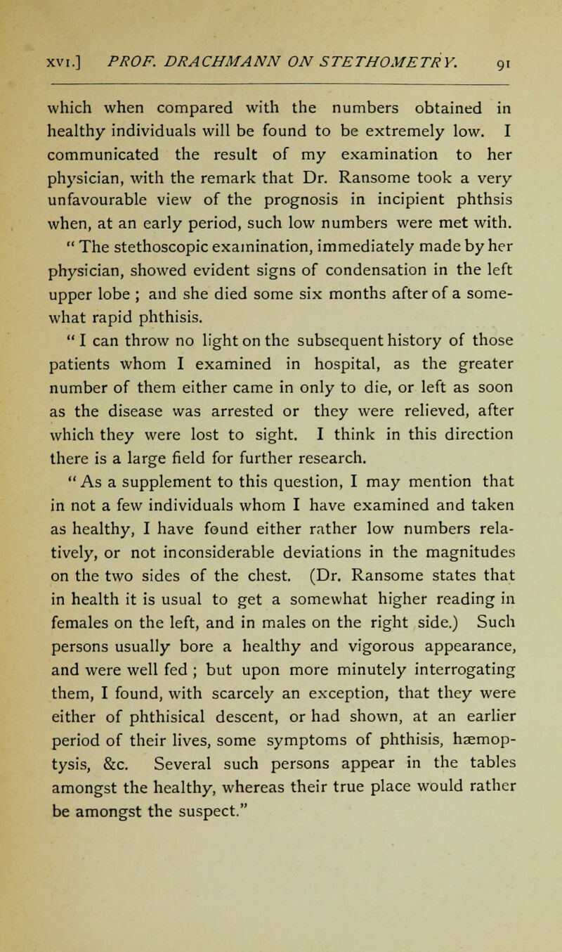 which when compared with the numbers obtained in healthy individuals will be found to be extremely low. I communicated the result of my examination to her physician, with the remark that Dr. Ransome took a very unfavourable view of the prognosis in incipient phthsis when, at an early period, such low numbers were met with.  The stethoscopic examination, immediately made by her physician, showed evident signs of condensation in the left upper lobe ; and she died some six months after of a some- what rapid phthisis.  I can throw no light on the subsequent history of those patients whom I examined in hospital, as the greater number of them either came in only to die, or left as soon as the disease was arrested or they were relieved, after which they were lost to sight. I think in this direction there is a large field for further research.  As a supplement to this question, I may mention that in not a few individuals whom I have examined and taken as healthy, I have found either rather low numbers rela- tively, or not inconsiderable deviations in the magnitudes on the two sides of the chest. (Dr. Ransome states that in health it is usual to get a somewhat higher reading in females on the left, and in males on the right side.) Such persons usually bore a healthy and vigorous appearance, and were well fed ; but upon more minutely interrogating them, I found, with scarcely an exception, that they were either of phthisical descent, or had shown, at an earlier period of their lives, some symptoms of phthisis, haemop- tysis, &c. Several such persons appear in the tables amongst the healthy, whereas their true place would rather be amongst the suspect.