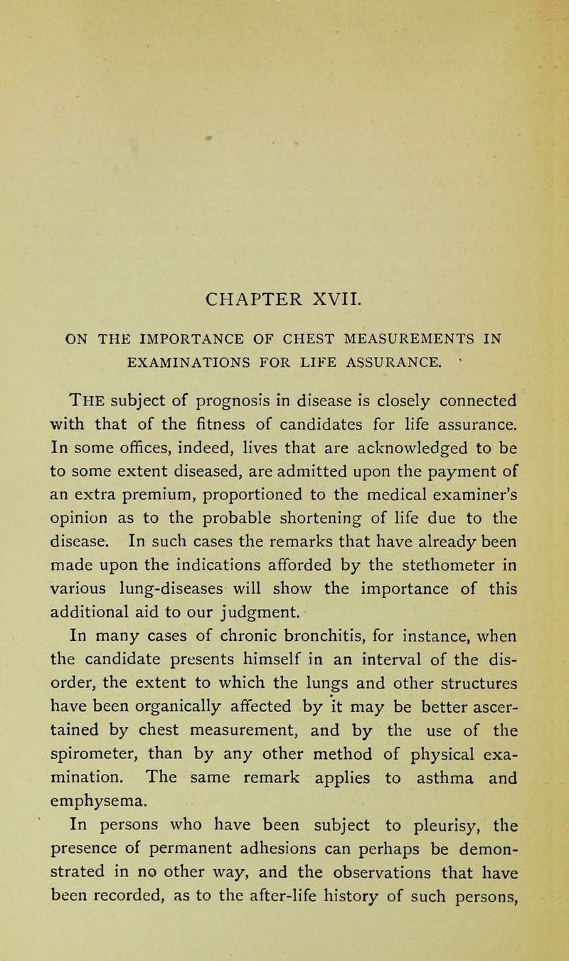 ON THE IMPORTANCE OF CHEST MEASUREMENTS IN EXAMINATIONS FOR LIFE ASSURANCE. ' THE subject of prognosis in disease is closely connected with that of the fitness of candidates for life assurance. In some offices, indeed, lives that are acknowledged to be to some extent diseased, are admitted upon the payment of an extra premium, proportioned to the medical examiner's opinion as to the probable shortening of life due to the disease. In such cases the remarks that have already been made upon the indications afforded by the stethometer in various lung-diseases will show the importance of this additional aid to our judgment. In many cases of chronic bronchitis, for instance, when the candidate presents himself in an interval of the dis- order, the extent to which the lungs and other structures have been organically affected by it may be better ascer- tained by chest measurement, and by the use of the spirometer, than by any other method of physical exa- mination. The same remark applies to asthma and emphysema. In persons who have been subject to pleurisy, the presence of permanent adhesions can perhaps be demon- strated in no other way, and the observations that have been recorded, as to the after-life history of such persons,