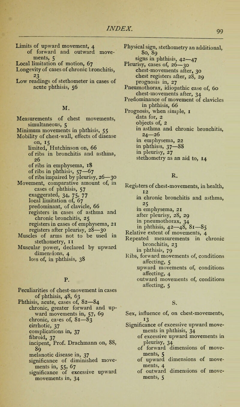 99 Limits of upward movement, 4 of forward and outward move- ments, 5 Local limitation of motion, 67 Longevity of cases of chronic bronchitis, 23 Low readings of stethometer in cases of acute phthisis, 56 M. Measurements of chest movements, simultaneous, 5 Minimum movements in phthisis, 55 Mobility of chest-wall, effects of disease on, 15 limited, Hutchinson on, 66 of ribs in bronchitis and asthma, 26 of ribs in emphysema, 18 of ribs in phthisic, 57—67 of ribs impaired by pleurisy, 26—30 Movement, comparative amount of, in cases of phthisis, 57 exaggerated, 34, 75. 77 local limitation of, 67 predominant, of clavicle, 66 registers in cases of asthma and chronic bronchitis, 25 registers in cases of emphysema, 2i registers after pleurisy, 28—30 Muscles of arms not to be used in stethometry, II Muscular power, declared by upward dimensions, 4 loss of, in phthisis, 38 Peculiarities of chest-movement in cases of phthisis, 48, 63 Phthisis, acute, cases of, 82—84 chronic, greater forward and up- ward movements in, 57, 69 chronic, ca«es of, 81—83 cirrhotic, 37 complications in, 37 fibroid, 37 incipent, Prof. Drachmann on, 88, 89 melanotic disease in, 37 significance of diminished move- ments in, 55, 67 significance of excessive upward movements in, 34 Physical sign, stethometry an additional, 80, 89 signs in phthisis, 42—47 Pleurisy, cases of, 26—30 chest-movements after, 30 chest registers after, 28, 29 prognosis in, 27 Pneumothorax, idiopathic case of, 60 chest-movements after, 34 Predominance of movement of clavicles in phthisis, 66 Prognosis, when simple, 1 data for, 2 objects of, 2 in asthma and chronic bronchitis, 24—26 in emphysema, 22 in phthisis, 37—88 in pleurisy, 27 stethometry as an aid to, 14 Registers of chest-movements, in health, 12 in chronic bronchitis and asthma, 25 in emphysema, 21 after pleurisy, 28, 29 in pneumothorax, 34 in phthisis, 42—48, 81—85 Relative extent of movements, 4 Repeated measurements in chronic bronchitis, 23 in phthisis, 79 Ribs, forward movements of, conditions affecting, 5 upward movements of, conditions affecting, 4 outward movements of, conditions affecting, 5 S. Sex, influence of, on chest-movements, 13 Significance of excessive upward move- ments in phthisis, 34 of excessive upward movements in pleurisy, 34 of forward dimensions of move- ments, 5 of upward dimensions of move- ments, 4 of outward dimensions of move- ments, 5