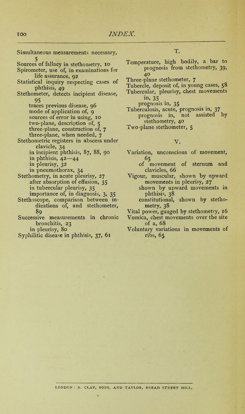 Simultaneous measurements necessary, 5 Sources of fallacy in stetho uietry, 10 Spirometer, use of, in examinations fur life assurance, 92 Statistical inquiry respecting cases of phthisis, 49 Stethometer, detects incipient disease, 95 traces previous disease, 96 mode of application of, 9 sources of error in using, 10 two-plane, description of, 5 three-plane, construction of, 7 three-plane, when needed, 7 Stethometric registers in abscess under clavicle, 34 in incipient phthisis, 87, 88, 90 in phthisis, 42—44 in pleurisy, 32 in pneumothorax, 34 Stethometry, in acute pleurisy, 27 after absorption of effusion, 35 in tubercular pleurisy, 35 importance of, in diagnosis, 3, 35 Stethoscope, comparison between in- dications of, and stethometer, 89 Successive measurements in chronic bronchitis, 23 in pleurisy, 80 Syphilitic disease in phthisis, 37, 61 T. Temperature, high bodily, a bar to piognosis from stethometry, 39, 40 Three-plane stethometer, 7 Tubercle, deposit of, in young cases, 58 Tubercular, pleurisy, chest movements in, 35 prognosis in, 35 Tuberculosis, acute, prognosis in, 37 prognosis in, not assisted by stethometry, 40 Two-plane stethometer, 5 V. Variation, unconscious of movement, of movement of sternum and clavicles, 66 Vigour, muscular, shown by upward movements in pleurisy, 27 shown by upward movements in phthisis, 38 constitutional, shown by stetho- metry, 38 Vital power, gauged by stethometry, 16 Vomica, chest movements over the site of a, 68 Voluntary variations in movements of ribs, 65 LONDON : K. CLAY, SONS, AND TAYLOR, BREAD STREET H1LI-