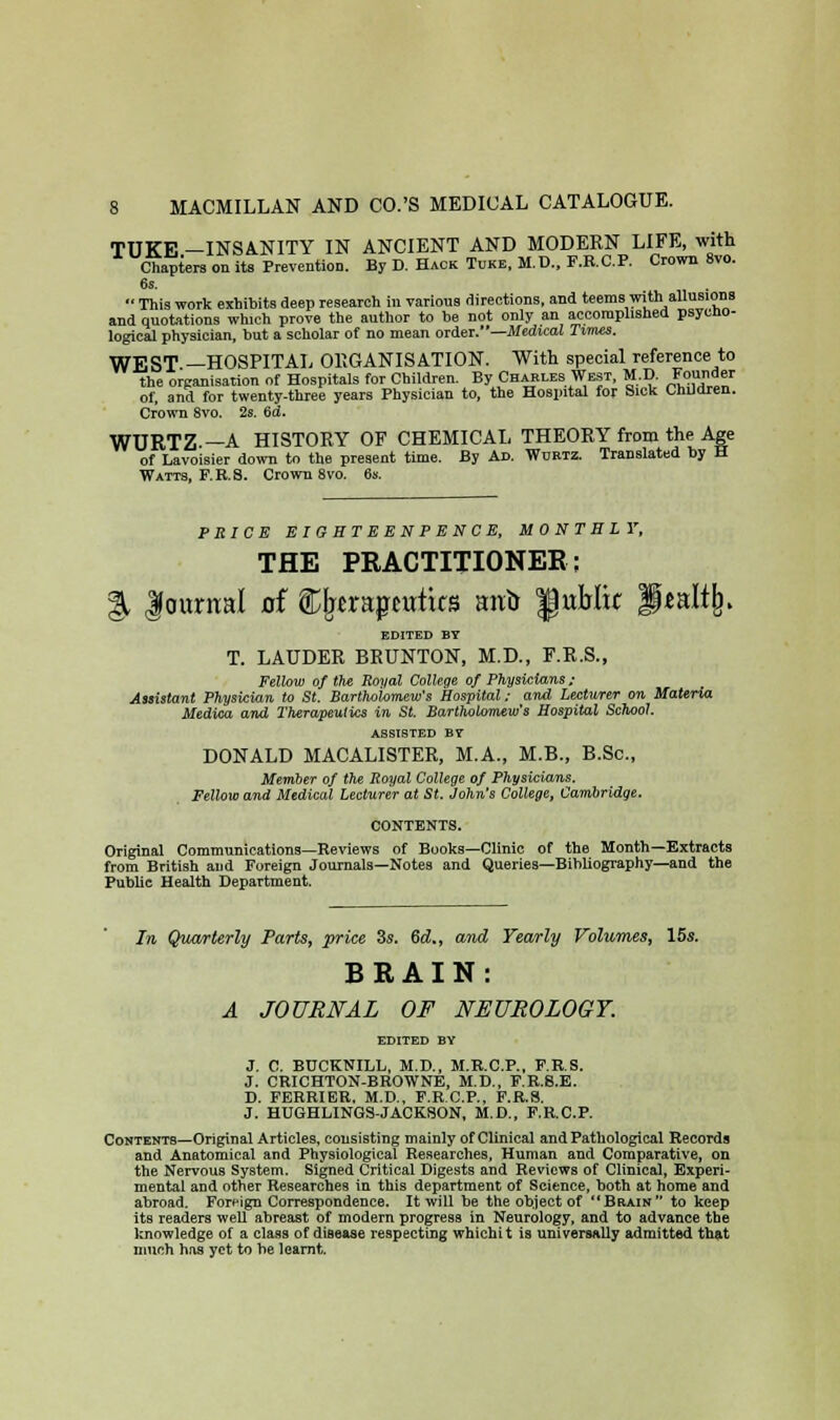 TUKE —INSANITY IN ANCIENT AND MODERN LIFE, with Chapters on its Prevention. By D. Hack Tuke, M.D., F.R.C.P. Crown 8vo. 6s.  This work exhibits deep research in various directions, and teems with allusions and quotations which prove the author to be not only an accomplished psycho- logical physician, but a scholar of no mean order.—Medical Times. WEST —HOSPITAL ORGANISATION. With special reference to the organisation of Hospitals for Children. By Charles West, M.D. *?<>«<* of, and for twenty-three years Physician to, the Hospital for Sick Children. Crown 8vo. 2s. 6d. WURTZ —A HISTORY OF CHEMICAL THEORY from the Age of Lavoisier down to the present time. By Ad. Wdrtz. Translated by H Watts, F.H.S. Crown 8vo. 6s. PRICE EIOHTEENPENCE, MONTHLY, THE PRACTITIONER; % Journal of Cjwrapwtirs ant> f ublir f*al% EDITED BY T. LAUDER BRUNTON, M.D., F.R.S., Fellow of the Royal College of Physicians ; Assistant Physician to St. Bartholomew's Hospital; and Lecturer on Materia Medioa and Therapeutics in St. Bartholomew's Hospital School. assisted by DONALD MACALISTER, M.A., M.B., B.Sc, Member of the Royal College of Physicians. Fellow and Medical Lecturer at St. John's College, Cambridge. CONTENTS. Original Communications—Reviews of Books—Clinic of the Month—Extracts from British and Foreign Journals—Notes and Queries—Bibliography—and the Public Health Department. In Quarterly Parts, price 3s. 6d„ and Yearly Volumes, 15s. BRAIN: A JOURNAL OF NEUROLOGY. EDITED BY J. C. BUCKNILL, M.D., M.R.C.P., F.R.S. J. CRICHTON-BROWNE, M.D., F.R.8.E. D. FERRIER, M.D., F.R.C.P., F.R.8. J. HUGHLINGS-JACKSON, M.D., F.R.C.P. Contents—Original Articles, consisting mainly of Clinical and Pathological Records and Anatomical and Physiological Researches, Human and Comparative, on the Nervous System. Signed Critical Digests and Reviews of Clinical, Experi- mental and other Researches iu this department of Science> both at home and abroad. Foreign Correspondence. It will be the object of BaxiN to keep its readers well abreast of modern progress in Neurology, and to advance the knowledge of a class of disease respecting whichit is universally admitted that much has yet to be learnt.