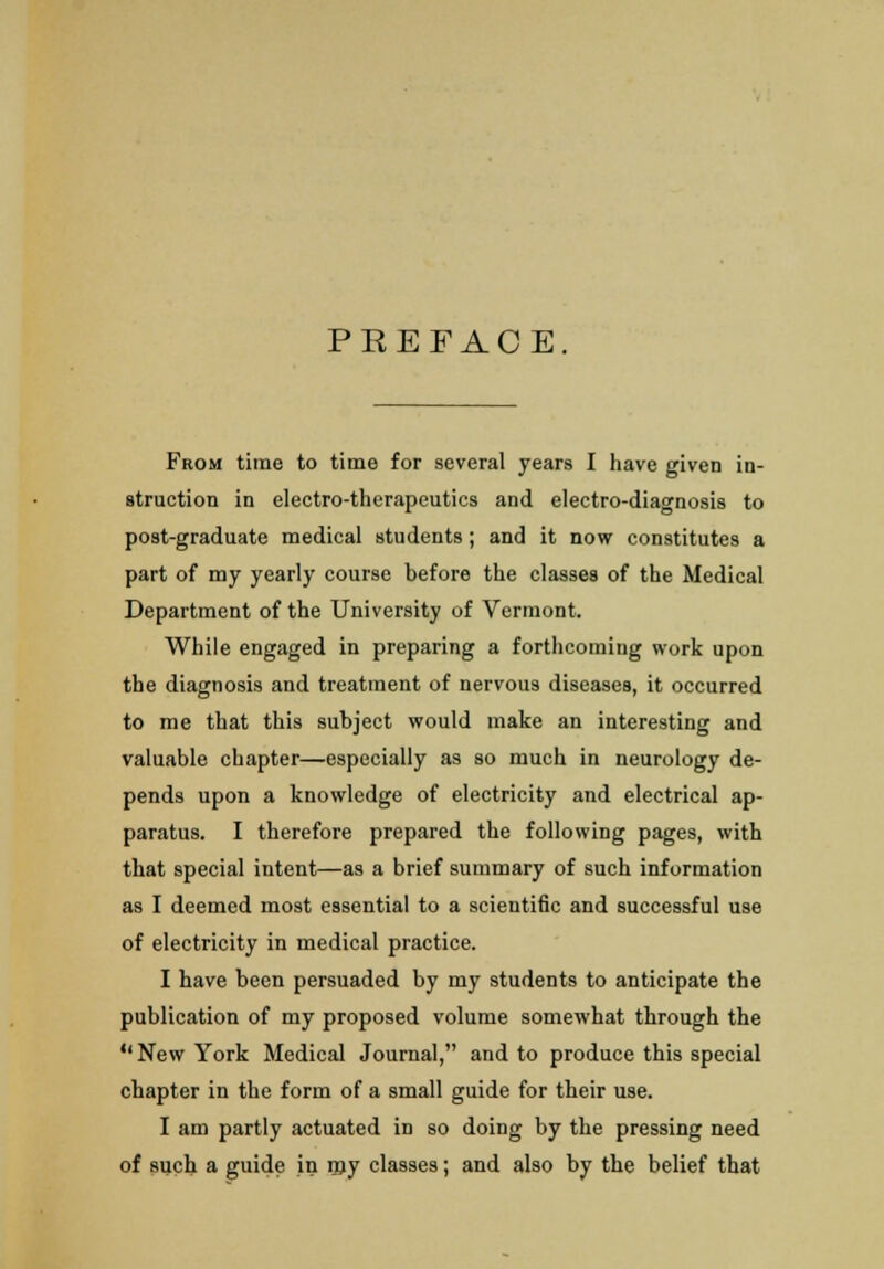 PREFACE. From time to time for several years I have given in- struction in electro-therapeutics and electro-diagnosis to post-graduate medical students; and it now constitutes a part of my yearly course before the classes of the Medical Department of the University of Vermont. While engaged in preparing a forthcoming work upon the diagnosis and treatment of nervous diseases, it occurred to me that this subject would make an interesting and valuable chapter—especially as so much in neurology de- pends upon a knowledge of electricity and electrical ap- paratus. I therefore prepared the following pages, with that special intent—as a brief summary of such information as I deemed most essential to a scientific and successful use of electricity in medical practice. I have been persuaded by my students to anticipate the publication of my proposed volume somewhat through the New York Medical Journal, and to produce this special chapter in the form of a small guide for their use. I am partly actuated in so doing by the pressing need of such a guide in my classes; and also by the belief that