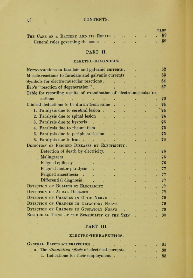 PAGE The Care of a Battery and its Repair 69 General rules governing the same .... .69 PART II. ELECTRO-DIAGNOSIS. Nerve-reactions to faradaic and galvanic currents . . .62 Muscle-reactions to faradaic and galvanic currents . .63 Symbols for electro-muscular reactions ..... 64 Erb's  reaction of degeneration  67 Table for recording results of examination of electro-muscular re- actions .70 Clinical deductions to be drawn from same ... .74 1. Paralysis due to cerebral lesion ... . . ' 74 2. Paralysis due to spinal lesion . .74 3. Paralysis due to hysteria ... ... 76 4. Paralysis due to rheumatism . .... 75 5. Paralysis due to peripheral lesion ... .75 6. Paralysis due to lead 76 Detection of Feigned Diseases by Electricity: Detection of death by electricity 76 Malingerers 76 Feigned epilepsy . . . .76 Feigned motor paralysis . ..... 77 Feigned anaesthesia .... .77 Differential diagnosis... 77 Detection of Bullets by Electricity . . 77 Detection of Aural Diseases ...... 77 Detection of Changes in Optic Nerve . . . 79 Detection of Changes in Olfactory Nerve 79 Detection of Changes in Gustatory Nerve . . 79 Electrical Tests of the Sensibility of the Skin . . 80 PART III. electro-therapeutics. General Electro-therapeutics 81 a. The stimulating effects of electrical currents . . 83 1. Indications for their employment 83