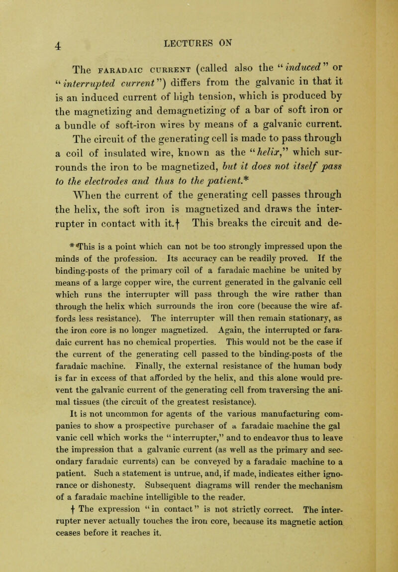 The faradaic current (called also the  induced or interrupted current) differs from the galvanic in that it is an induced current of high tension, which is produced by the magnetizing and demagnetizing of a bar of soft iron or a bundle of soft-iron wires by means of a galvanic current. The circuit of the generating cell is made to pass through a coil of insulated wire, known as the helix, which sur- rounds the iron to be magnetized, but it does not itself pass to the electrodes and thus to the patient* When the current of the generating cell passes through the helix, the soft iron is magnetized and draws the inter- rupter in contact with it.f This breaks the circuit and de- * This is a point which can not be too strongly impressed upon the minds of the profession. Its accuracy can be readily proved. If the binding-posts of the primary coil of a faradaic machine be united by means of a large copper wire, the current generated in the galvanic cell which runs the interrupter will pass through the wire rather than through the helix which surrounds the iron core (because the wire af- fords less resistance). The interrupter will then remain stationary, as the iron core is no longer magnetized. Again, the interrupted or fara- daic current has no chemical properties. This would not be the case if the current of the generating cell passed to the binding-posts of the faradaic machine. Finally, the external resistance of the human body is far in excess of that afforded by the helix, and this alone would pre- vent the galvanic current of the generating cell from traversing the ani- mal tissues (the circuit of the greatest resistance). It is not uncommon for agents of the various manufacturing com- panies to show a prospective purchaser of a faradaic machine the gal vanic cell which works the  interrupter, and to endeavor thus to leave the impression that a galvanic current (as well as the primary and sec- ondary faradaic currents) can be conveyed by a faradaic machine to a patient. Such a statement is untrue, and, if made, indicates either igno- rance or dishonesty. Subsequent diagrams will render the mechanism of a faradaic machine intelligible to the reader. ■f The expression  in contact is not strictly correct. The inter- rupter never actually touches the iron core, because its magnetic action ceases before it reaches it.