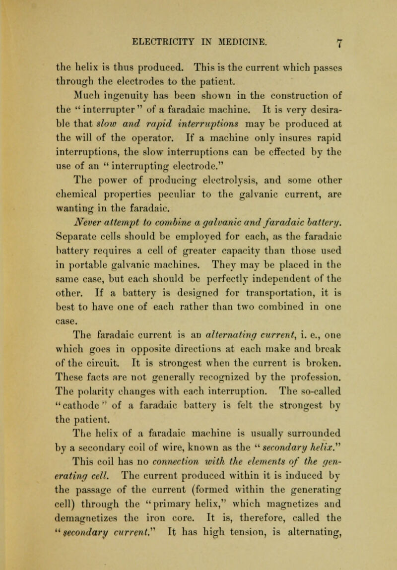 the helix is thus produced. This is the current which passes through the electrodes to the patient. Much ingenuity has been shown in the construction of the  interrupter of a faradaic machine. It is very desira- ble that slow and rapid interruptions may be produced at the will of the operator. If a machine only insures rapid interruptions, the slow interruptions can be effected by the use of an  interrupting electrode. The power of producing electrolysis, and some other chemical properties peculiar to the galvanic current, are wanting in the faradaic. Never attempt to combine a galvanic and faradaic battery. Separate cells should be employed for each, as the faradaic battery requires a cell of greater capacity than those used in portable galvanic machines. They may be placed in the same case, but each should be perfectly independent of the other. If a battery is designed for transportation, it is best to have one of each rather than two combined in one case. The faradaic current is an alternating current, i. e., one which goes in opposite directions at each make and break of the circuit. It is strongest when the current is broken. These facts are not generally recognized by the profession. The polarity changes with each interruption. The so-called cathode of a faradaic battery is felt the strongest by the patient. The helix of a faradaic machine is usually surrounded by a secondary coil of wire, known as the secondary helix. This coil has no connection with the elements of the gen- erating cell. The current produced within it is induced by the passage of the current (formed within the generating cell) through the  primary helix, which magnetizes and demagnetizes the iron core. It is, therefore, called the  secondary current. It has high tension, is alternating,