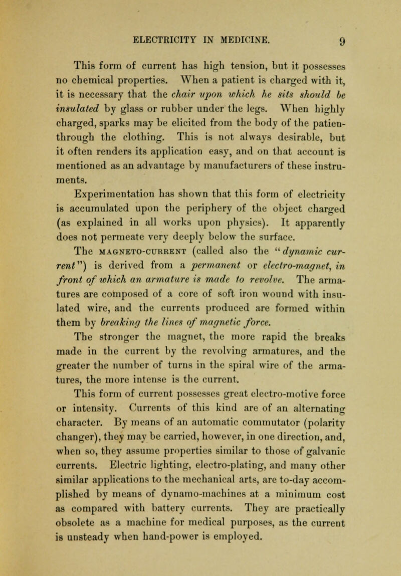 This form of current has high tension, but it possesses no chemical properties. When a patient is charged with it, it is necessary that the chair upon which he sits should be insulated by glass or rubber under the legs. When highly charged, sparks may be elicited from the body of the patien- through the clothing. This is not always desirable, but it often renders its application easy, and on that account is mentioned as an advantage by manufacturers of these instru- ments. Experimentation has shown that this form of electricity is accumulated upon the periphery of the object charged (as explained in all works upon physics). It apparently does not permeate very deeply below the surface. The magneto-current (called also the dynamic cur- rent ) is derived from a permanent or electro-magnet, in front of which an armature is made to revolve. The arma- tures are composed of a core of soft iron wound with insu- lated wire, and the currents produced are formed within them by breaking the lines of magnetic force. The stronger the magnet, the more rapid the breaks made in the current by the revolving armatures, and the greater the number of turns in the spiral wire of the arma- tures, the more intense is the current. This form of current possesses great electro-motive force or intensity. Currents of this kind are of an alternating character. By means of an automatic commutator (polarity changer), they may be carried, however, in one direction, and, when so, they assume properties similar to those of galvanic currents. Electric lighting, electro-plating, and many other similar applications to the mechanical arts, are to-day accom- plished by means of dynamo-machines at a minimum cost as compared with battery currents. They are practically obsolete as a machine for medical purposes, as the current is unsteady when hand-power is employed.