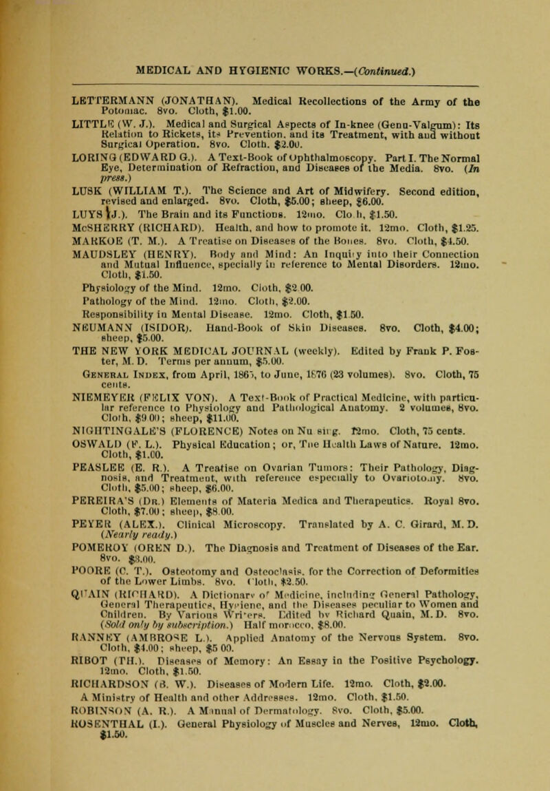 LETTERMANN (JONATHAN). Medical Recollections of the Army of the Potomac. 8vo. Cloth, $1.00. LITTLE (W. J.). Medical and Surgical Aspects of In-knee (Genu-Valgum): Its Relation to Rickets, it* Prevention, and its Treatment, with and without Surgical Operation. 8vo. Cloth. $2.00. L0RIN3 (EDWARD G.). A Text-Book of ophthalmoscopy. Part I. The Normal Eye, Determination of Refraction, and Diseases of the Media. 8vo. (In press.) LTJ8K (WILLIAM T.). The Science and Art of Midwifery. Second edition, revised and enlarged. 8vo. Cloth, $6.00; sheep, $6.00. LUYS \j.). The Brain and its Functions. 12mo. Clo h, $1.50. McSHERRY (RICHARD). Health, and how to promote it. 12mo. Cloth, $1.25. MAKKOE (T. M.). A Treatise on Diseases of the Bones. 8vo. Cloth, $4.50. MAUDSLEY (HENRY). Body nnd Mind: An Inquhy into their Connection and Mutual Influence, specially in reference to Mental Disorders. 12mo. Cloth, $1.50. Physiology of the Mind. 12mo. Cloth. $2 00. Pathology of the Mind. 12mo. Cloth, $2.00. Responsibility la Mental Disease. 12mo. Cloth, $1 50. NEUMANN (ISIDOR). Iland-Book of Skin Diseases. 8vo. Cloth, $4.00; sheep, $5.00. THE NEW YORK MEDICAL JOURNAL (weekly). Edited by Frank P. Fos- ter, M. D. Terms per annum, $5.00. General Index, from April, 186>, to June, 1F7G (23 volumes). 8vo. Cloth, 75 cents. NIEMEYER (FKLIX VON). A Texl-Book of Practical Medicine, with particu- lar reference to Physiology and Puthological Anatomy. 2 volumes, 8vo. Clolh, $0 00; sheep, $11.00. NIGHTINGALE'S (FLORENCE) Notes on Nu sii g. Bmo. Cloth, 75 cents. OSWALD (F. L.). Physical Education ; or, Tne Health Laws of Nature. 12mo. Cloth, $1.00. PEASLEE (E. R.). A Treatise on Ovarian Tumors: Their Pathology. Diag- nosis, and Treatmeut, with reference especially to Ovanolo.ny. Hvo. Cloth, $5,110; sheep, $0.00. PEREIRVS (Dr.) Elements of Materia Medica and Therapeutics. Royal 8vo. Cloth, $7.00; sheep, $8.00. PEYEIt (ALEX.). Clinical Microscopy. Translated by A. C. Girard, M. D. (Nearly ready.) POMEROY (OREN D.). The Diagnosis and Treatment of Diseases of the Ear. 8vo. $3.oo. PODRE (0. T.). Osteotomy and Osteoclasis, for the Correction of Deformities of the Lower Limbs. 8vo. Cloth. *2.50. Ql'AIN (RICHARD). A Dictionarv o' Medicine, including tienenl Pathology, (Jeneril Therapeutics. Hyiene, and the Diseases peculiar to Women and Children. By Various Writers. Edited bv Richard Quain, M. D. 8vo. (Sold only by subscription.) Half morocco, $8.00. KANNKY (AMBROSE L.). Applied Anatomy of the Nervous System. 8vo. Cloth, $4.00 ; sheep, $5 00. RIBOT (Til.). Diseases of Memory: An Essay in the Positive Psychology. 12mo. Cloth, $1.50. RICHARDSON (r). W.). Diseases of Modem Life. 12mo. Cloth, $2.00. A Ministry of Health and other Addresses. 12mo. Cloth. $1.50. ROBINSON (A. R.). A Minual of Dermatology. Svo. Clolh, $5.00. ROSENTHAL (I). General Physiology of Muscles and Nerves, 12mo. Cloth, $1.50.