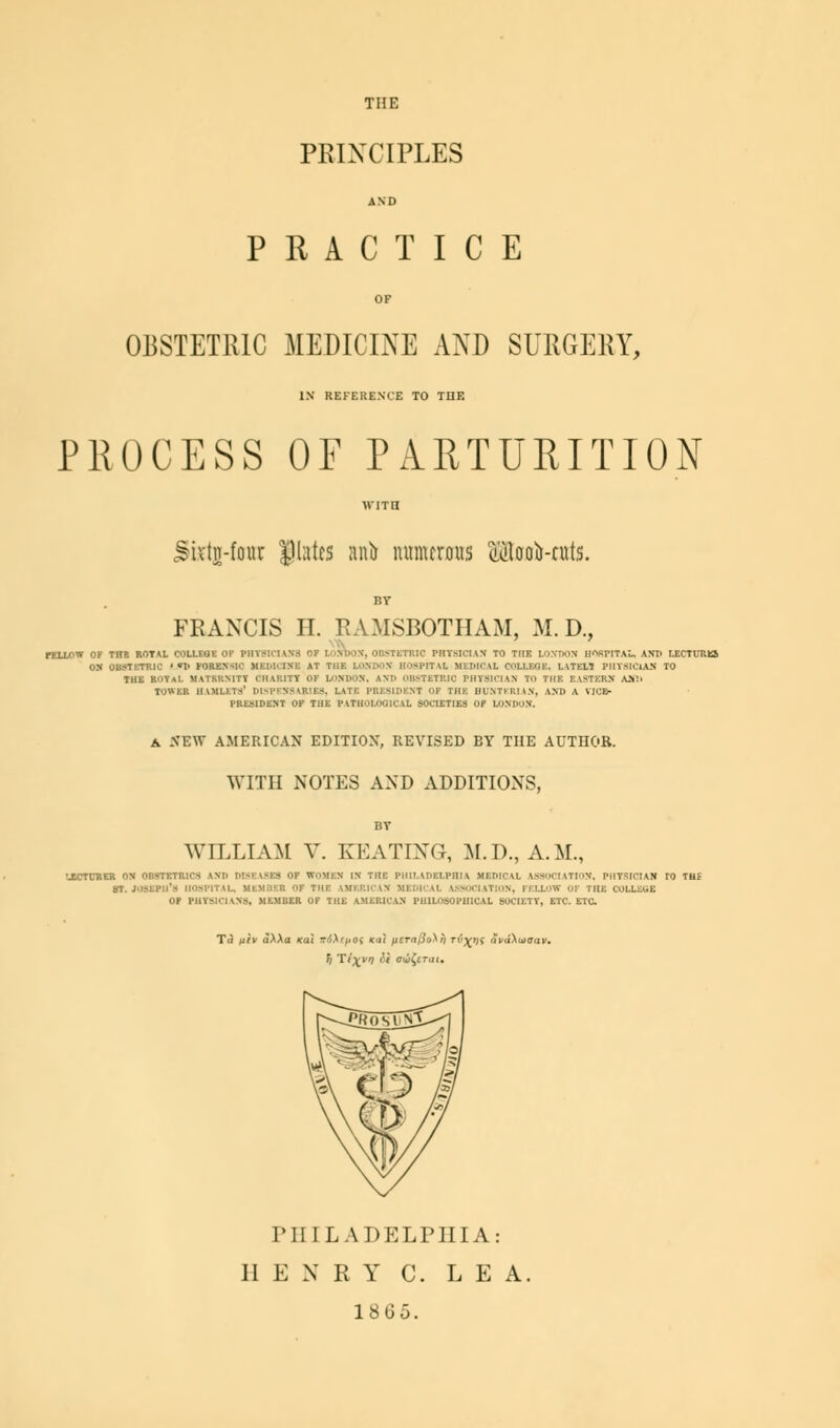 THE PRINCIPLES AND PRACTICE OF OBSTETRIC MEDICINE AND SURGERY, IX REFERENCE TO THE PROCESS OF PARTURITION WITH. ^ivtii-fouc Dtetea anii numerous $too&-tuts. FRANCIS II. RAMSBOTHAM, M. D., i .\'E\V AMERICAN EDITION', REVISED BY THE AUTHOR. WITH NOTES AND ADDITIONS, BV WILLIAM V. KEATING, M.D., A.M., SOCIETY, ETC. ETC. h Ttxyn H rifrrat. I'll I LA DELPHI A: II E X R Y C. L E A. 1865.