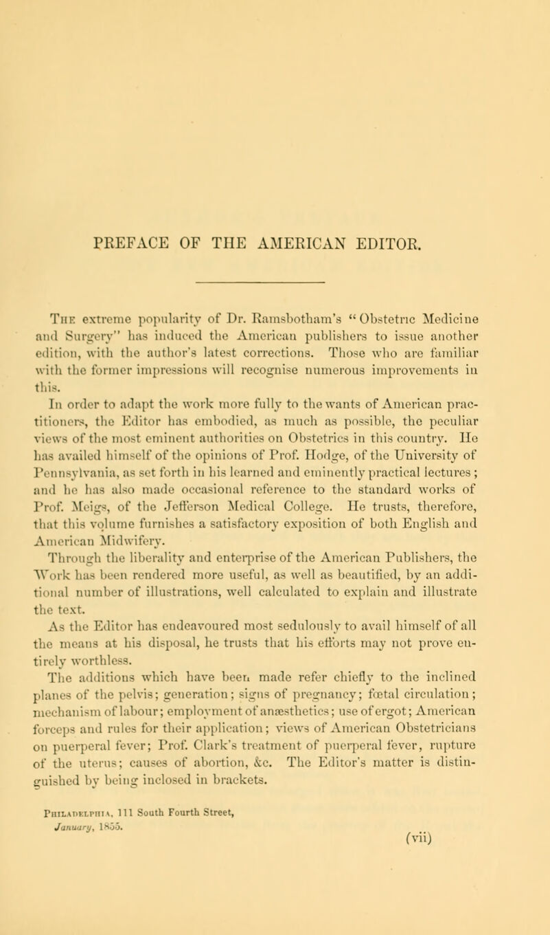 PREFACE OF THE AMERICAN EDITOR. Tin- extreme popularity of Dr. Ramsbotham's Obstetric Medicine and Surgery haa induced the American publishers to issue another edition, with the author's latest corrections. Those who are familiar with the former impressions will recognise numerous improvements in this. Iii onlcr to adapt the work more fully to the wants of American prac- titioners, the Editor has embodied, as much as possible, the peculiar views of the most eminent authorities on Obstetrics in this country. He has availed himself of the opinions of Prof. Hodge, of the University of Pennsylvania, as set forth in his learned and eminently practical lectures; and he has also made occasional reference to the standard works of Prof. Meigs, of the Jefferson Medical College. He trusts, therefore, that this volume furnishes a satisfactory exposition of both English and American Midwifery. Through the liberality and enterprise of the American Publishers, the Work has been rendered more useful, as well as beautified, by an addi- tional number of illustrations, well calculated to explain and illustrate the text As the Editor has endeavoured most sedulously to avail himself of all the means at his disposal, he trusts that his efforts may not prove en- tirely worthless. The additions which have been made refer chiefly to the inclined plane- of the pelvis; generation; signs of pregnancy; fetal circulation; mechanism of labour; employment of anaesthetics; use of ergot; American forceps and rules for their application; views of American Obstetricians on puerperal fever; Prof. Clark's treatment of puerperal fever, rupture of the uterus; causes of abortion, &c. The Editor's matter is distin- guished by being inclosed in brackets. Philadelphia, 111 South Fourth Street, Januarij, 1855. fvii)
