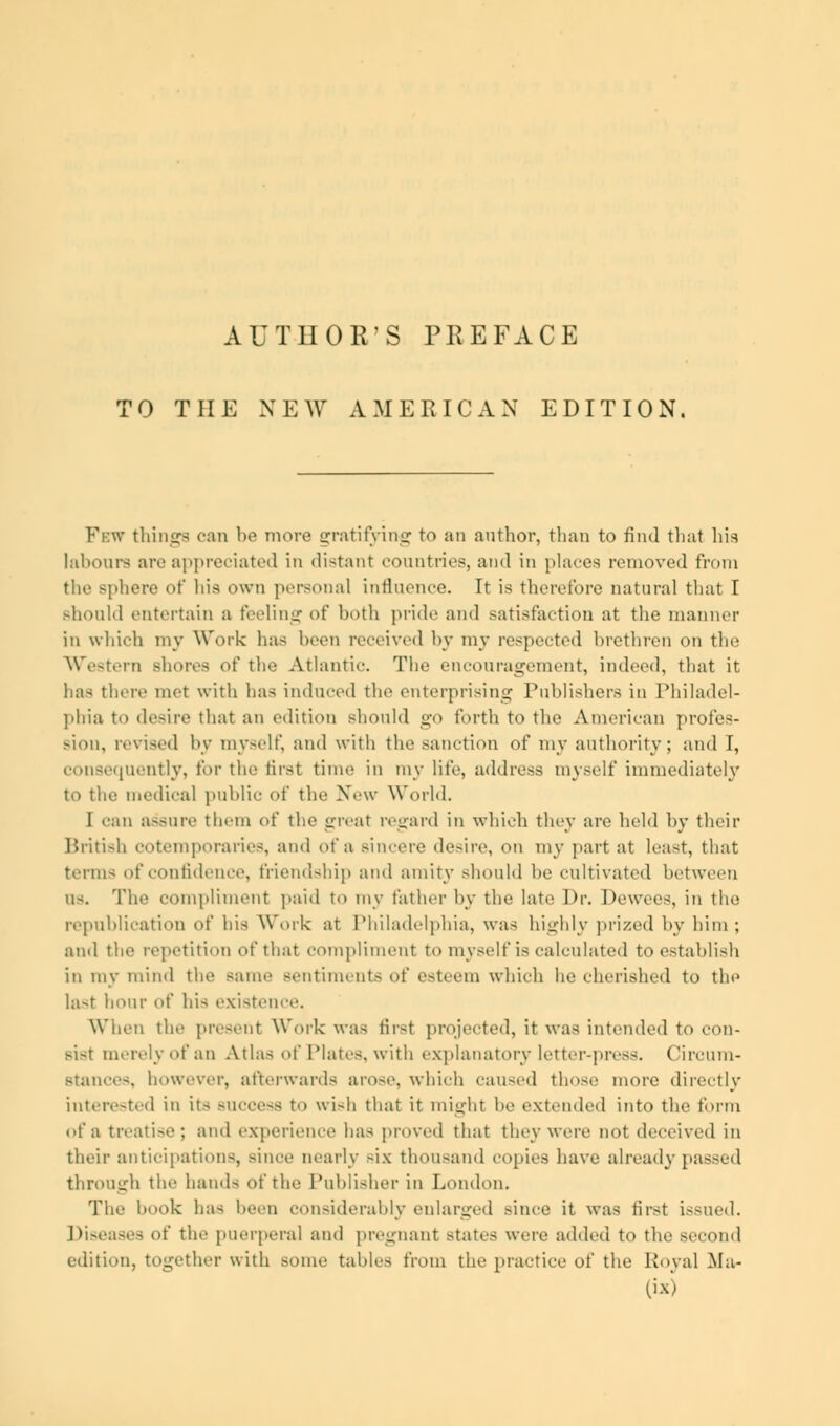 AUTHOR'S PREFACE TO THE NEW AMERICAN EDITION. Few things can be more gratifying to an author, than to find that his labours are appreciated in distant countries, and in places removed from the Bphere of his own personal influence. It is therefore natural that I Bhould entertain a feeling of both pride and satisfaction at the manner in which my Work has been received by my respected brethren on the Western shores of the Atlantic. The encouragement, indeed, that it ha> there met with lias induced the enterprising Puhlishers iii Philadel- phia to de-ire that an edition should go forth to the American profes- sion, revised by myself, and with the sanction of my authority; and T, consequently, for the first time in my life, address myself immediately to the medical public of the New World. I can assure them of the great regard in which they are held by their British cotemporaries, and of a sincere desire, on my part at least, that terms of confidence, friendship and amity should be cultivated between us. The compliment paid to my father by the late Dr. Dewees, in the republication of his Work at Philadelphia, was highly prized by him; and the repetition of that compliment to myself is calculated to establish in my mind the same sentiments of esteem which he cherished to the last hour of his existence. When the present Work was first projected, it was intended to con- sist merely of an Atlas of Plates, with explanatory letter-press. Circum- stances, however, afterwards arose, which caused those more directly interested in its buccoss to wish that it might he extended into the form of a treatise; and experience has proved that they were not deceived in their anticipations, since nearly six thousand copies have already passed through the hand- of the Publisher in London. The hook has been considerably enlarged since it was first issued. Diseases of the puerperal and pregnant states were added to the second edition, together with some tables from the practice of the Royal Ma-