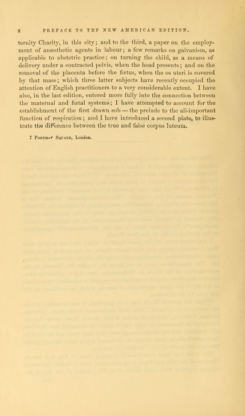 ternity Charity, in this city; and to the third, a paper on the employ- ment of anaesthetic agents in labour; a few remarks on galvanism, as applicable to obstetric practice; on turning the child, as a means of delivery under a contracted pelvis, when the head presents; and on the removal of the placenta before the foetus, when the os uteri is covered by that mass; which three latter subjects have recently occupied the attention of English practitioners to a very considerable extent. I have also, in the last edition, entered more fully into the connection between the maternal and fcetal systems; I have attempted to account for the establishment of the first drawn sob — the prelude to the all-important function of respiration ; and I have introduced a second plate, to illus- trate the difference between the true and false corpus luteuru.