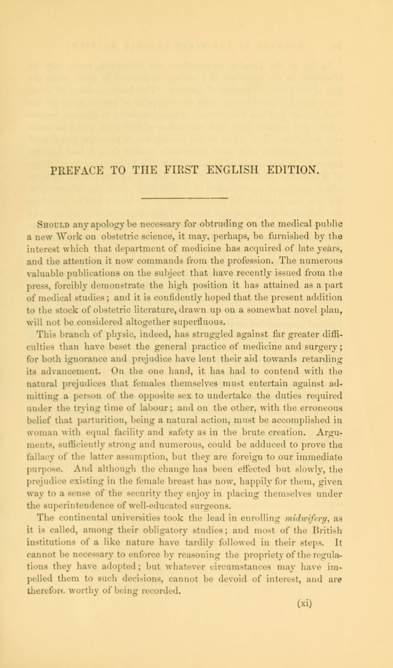 PREFACE TO THE FIRST ENGLISH EDITION. Should anyapologybe accessary for obtruding on the medical public a new Work on obstetric science, it may, perhaps, he furnished by the interest which that department of medicine has acquired of late years, and the attention it now commands from the profession. The numerous valuable publications on the Bubjeet that have recently issued from the press, forcibly demonstrate the high position it has attained as a part of medical studies; and it is confidently hoped that the present addition to the stork of obstetric literature, drawn up on a somewhat novel plan, will not he considered altogether superfluous. This branch ot' physic, indeed, lias struggled against far greater diffi- culties than have besel the general practice of medicine and surgery; for both ignorance and prejudice have lent their aid towards retarding its advancement. On the one hand, it lias had to contend with the natural prejudices that females themselves must entertain against ad- mitting a person of the opposite sex to undertake the duties required under the trying time of labour; and on the other, with tin- erroneous belief that parturition, being a natural action, must be accomplished in woman with equal facility and safety as in the brute creation. Argu- ments, Bufliciently strong and numerous, could In- adduced to prove the fallacy of the latter assumption, but they are foreign to our immediate purpose. And although the change has been effected but slowly, the prejudice exi-tinur iu the female breast has now, happily for them, given way to a sen-e of the security they enjoy in placing themselves under the superintendence of well-educated surgeons. The continental universities took the lead in enrolling midwifery, as it is called, among their obligatory studies; and most of the British institutions of a like nature have tardily followed in their steps. It cannot be 1 essary to enforce by reasoning the propriety of the regula- tions they have adopted; but whatever circumstances may have im- pelled them to such decisions, cannot be devoid of interest, and are therefore worthy of being recorded. (xij