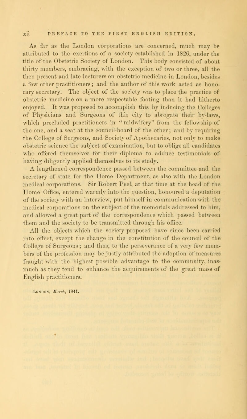 As far as the London corporations are concerned, much may be attributed to tbe exertions of a society established in 1826, under the title of the Obstetric Society of London. This body consisted of about thirty members, embracing, with the exception of two or three, all the then present and late lecturers on obstetric medicine in London, besides a few other practitioners; and the author of this work acted as hono- rary secretary. The object of the society was to place the practice of obstetric medicine on a more respectable footing than it had hitherto enjoyed. It was proposed to accomplish this by inducing the Colleges of Physicians and Surgeons of this city to abrogate their by-laws, which precluded practitioners in  midwifery from the fellowship of the one, and a seat at the council-board of the other; and by requiring the College of Surgeons, and Society of Apothecaries, not only to make obstetric science the subject of examination, but to oblige all candidates who offered themselves for their diploma to adduce testimonials of having diligently applied themselves to its study. A lengthened correspondence passed between the committee and the secretary of state for the Home Department, as also with the London medical corporations. Sir Robert Peel, at that time at the head of the Home Office, entered warmly into the question, honoured a deputation of the society with an interview, put himself in communication with the medical corporations on the subject of the memorials addressed to him, and allowed a great part of the correspondence which passed between them and the society to be transmitted through his office. All the objects which the society proposed have since been carried into effect, except the change in the constitution of the council of the College of Surgeons; and thus, to the perseverance of a very few mem- bers of the profession may be justly attributed the adoption of measures fraught with the highest possible advantage to the community, inas- much as they tend to enhance the acquirements of the great mass of English practitioners. London, March, 1841.