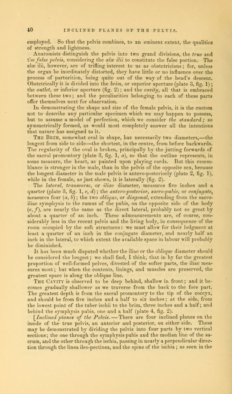 employed. So that the pelvis combines, to an eminent extent, the qualities of strength and lightness. Anatomists distinguish the pelvis into two grand divisions, the true and trie false pelvis, considering the alse ilii to constitute the false portion. The alte ilii, however, are of trifling interest to us as obstetricians; for, unless the organ be inordinately distorted, they have little or no influence over the process of parturition, being quite out of the way of the head's descent. Obstetrically it is divided into the brim, or superior aperture (plate 3, fig. 1); the outlet, or inferior aperture (fig. 2); and the cavity, all that is embraced between these two; and the peculiarities belonging to each of these parts offer themselves next for observation. In demonstrating the shape and size of the female pelvis, it is the custom not to describe any particular specimen which we may happen to possess, but to assume a model of perfection, which we consider the standard; so symmetrically formed, as would most completely answer all the intentions that nature has assigned to it. The Brim, somewhat oval in shape, has necessarily two diameters,—the longest from side to side—the shortest, in the centre, from before backwards. The regularity of the oval is broken, principally by the jutting forwards of the sacral promontory (plate 3, fig. 1, a), so that the outline represents, in some measure, the heart, as painted upon playing cards. But this resem- blance is stronger in the male, than in the pelvis of the opposite sex, because the longest diameter in the male pelvis is antero-posteriorly (plate 2, fig. 1), while in the female, as just shown, it is laterally (fig. 2). The lateral, transverse, or iliac diameter, measures five inches and a quarter (plate 3, fig. 1, c, d); the anteroposterior, sacro-pubic, or conjugate, measures four {a, b); the two oblique, or diagonal, extending from the sacro- iliac symphysis to the ramus of the pubis, on the opposite side of the body (e,f), are nearly the same as the direct lateral, probably not so great by about a quarter of an inch. These admeasurements are, of course, con- siderably less in the recent pelvis and the living body, in consequence of the room occupied by the soft structures: we must allow for their lodgment at least a quarter of an inch in the conjugate diameter, and nearly half an inch in the lateral, to which extent the available space in labour will probably be diminished. It has been much disputed whether the iliac or the oblique diameter should be considered the longest; we shall find, I think, that in by far the greatest proportion of well-formed pelves, divested of the softer parts, the iliac mea- sures most; but when the contents, linings, and muscles are preserved, the greatest space is along the oblique line. The Cavity is observed to be deep behind, shallow in front; and it be- comes gradually shallower as we traverse from the back to the fore part. The greatest depth is from the sacral promontory to the tip of the coccyx, and should be from five inches and a half to six inches; at the side, from the lowest point of the tuber ischii to the brim, three inches and a half; and behind the symphysis pubis, one and a half (plate 4, fig. 2). [Inclined planes of the Pelvis. — There are four inclined planes on the inside of the true pelvis, an anterior and posterior, on either side. These may be demonstrated by dividing the pelvis into four parts by two vertical sections; the one through the symphysis pubis and the median line of the sa- crum, and the other through the ischia, passing in nearly a perpendicular direc- tion through the linea ileo-pectinea, and the spine of the ischia ; as seen in tho