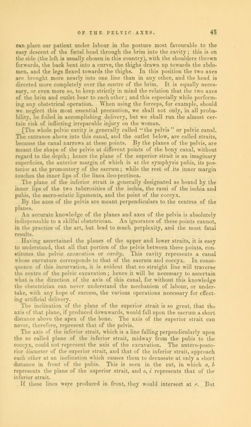can place our patient under labour in the poature most favourable to the easy descent of the feats! bead through the brim into the cavity ; this is on the left is usually chosen in this country), with the Bhoulders thrown forwards, the back bent into a curve, the thighs drawn up towards the abdo- men, and the legs tlexed towards the thighs. In this position the two axes .-'it more nearly into one line than in any other, and the bead is directed more completely over the centre of the hrim. It is equally neces- keep strictly in mind the relation that the two axes of the hrim ami outlet hear to each other ; and this especially while perform- ing any obstetrical operation. When using the forceps, for example, should jsential precaution, we shall not only, in all proba- bility, l>e foiled in accomplishing delivery, hut we shall run the almost cer- tain risk of inflicting irreparable injury on the woman. [The whole pelvic cavity is generally called the pelvis or pelvic canal. The entrance above into this canal, and the outlet below, are called straits, the canal narrows at these points. By the planes of the pelvis, are meant the shape of the pelvis at different points of the bony canal, without the depth; hence the plane of the BUperior strait is an imaginary 18, the anterior margin of which is at the symphysis pubis, its pos- terior at the promontory of the sacrum ; while the rest of its inner margin touches the inner lips of the linea ileo-pectinea. The plane of the inferior strait is generally designated as hound by the inner lips of the two tuberosities of the ischia, the rami of the ischia and pubis, the sacrc-sciatic ligaments, and the point of the coccyx. By the axes of the pelvis are meant perpendiculars to the centres of the planes. An accurate knowledge of the planes and axes of the pelvis is absolutely indispensable to a ,-kilful obstetrician. An ignorance of these point.- cannot, in the practice of the art, but lead to much perplexity, and the most fatal results. _■ ascertained the planes of the upper and lower straits, it is easy to understand, that all that portion of the pelvis between these points, con- stitutes the pelvic excavation or cavity. This cavity represents a canal irvature corresponds to that of the sacrum and coccyx. In consc- : tins incurvation, it is evident that do straight line will traverse of the pelvic excavation; hence it will be necessary to ascertain what is the direction of the axis of this canal, for without this knowledge trician can never understand the mechanism of labour, or under- take, with any hope of slice--, the various operations necessary for effect- •' :ial delivery. lination of the plane of the superior strait is so great, that th«: .• plane, if produced downwards, would fall upon the sacrum a short ■ ■■ the apex of the bone. The axis of the superior strait can . represent that of the pelvis. The axi- of the inferior strait, which is a line falling perpendicularly upon died plane of the inferior strait, midway from the pubis to the .' 1 not represent the axis of the excavation. The am •■ r of the BUperior strait, and that of the inferior strait, approach each other at an inclination which causes them to decussate at on D front of the pubis. This is seen in the cut, in which <i. b •lie plane of the BUperior .-trait, and *<, / represents that of the inferior strait. luced in front, they would intersect at <•. But