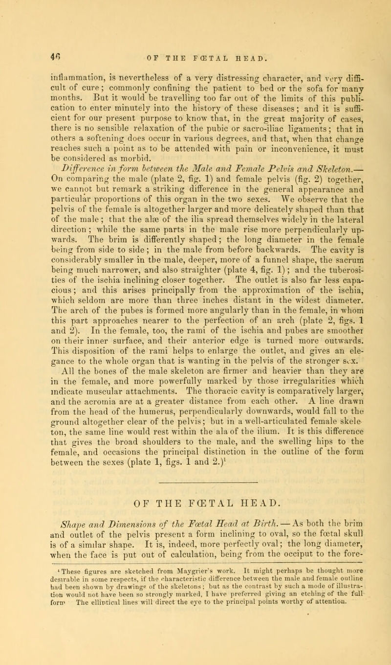 40 OF THE FffiTAL HEAD. inflammation, is nevertheless of a very distressing character, and very diffi- cult of cure; commonly confining the patient to bed or the sofa for many months. But it would be travelling too far out of the limits of this publi- cation to enter minutely into the history of these diseases; and it is suffi- cient for our present purpose to know that, in the great majority of cases, there is no sensible relaxation of the pubic or sacro-iliac ligaments; that in others a softening does occur in various degrees, and that, when that change reaches such a point as to be attended with pain or inconvenience, it must be considered as morbid. Difference in form between the Male and Female Pelvis and Skeleton.— On comparing the male (plate 2, fig. 1) and female pelvis (fig. 2) together, we cannot but remark a striking difference in the general appearance and particular proportions of this organ in the two sexes. We observe that the pelvis of the female is altogether larger and more delicately shaped than that of the male ; that the alae of the ilia spread themselves widely in the lateral direction ; while the same parts in the male rise more perpendicularlv up- wards. The brim is differently shaped; the long diameter in the female being from side to side ; in the male from before backwards. The cavity is considerably smaller in the male, deeper, more of a funnel shape, the sacrum being much narrower, and also straighter (plate 4, fig. 1); and the tuberosi- ties of the ischia inclining closer together. The outlet is also far less capa- cious ; and this arises principally from the approximation of the ischia, which seldom are more than three inches distant in the widest diameter. The arch of the pubes is formed more angularly than in the female, in whom this part approaches nearer to the perfection of an arch (plate 2, figs. 1 and 2). In the female, too, the rami of the ischia and pubes are smoother on their inner surface, and their anterior edge is turned more outwards. This disposition of the rami helps to enlarge the outlet, and gives an ele- gance to the whole organ that is wanting in the pelvis of the stronger s.x. All the bones of the male skeleton are firmer and heavier than they are in the female, and more powerfully marked by those irregularities which indicate muscular attachments. The thoracic cavity is comparatively larger, and the acromia are at a greater distance from each other. A line drawn from the head of the humerus, perpendicularly doAvnwards, would fall to the ground altogether clear of the pelvis; but in a well-articulated female skele ton, the same line would rest within the ala of the ilium. It is this difference that gives the broad shoulders to the male, and the swelling hips to the female, and occasions the principal distinction in the outline of the form between the sexes (plate 1, figs. 1 and 2.)1 OF THE FGETAL HEAD. Shape and Dimensions of the Foetal Head at Birth. — As both the brim and outlet of the pelvis present a form inclining to oval, so the foetal skull is of a simdar shape. It is, indeed, more perfectly oval; the long diameter, when the face is put out of calculation, being from the occiput to the fore- ' These figures are sketched from Maygrier's work. It might perhaps be thought more desirable in some respects, if the characteristic difference between the male and female ouiline had been shown by drawing of the skeletons; but as the contrast by such a mode of illustra- tion would not have been so strongly marked, I have preferred giving an etching of the full form The elliptical lines will direct the eye to the principal points worthy of attention.