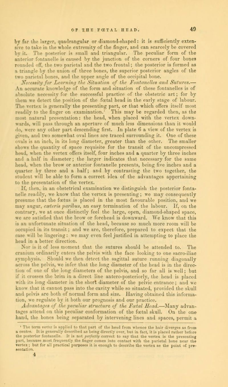 0 F T n K F CF. T A L II F. A D . 49 bv far the larger, quadrangular or diamond-shaped: it is sufficiently exten- sive to take in the whole extremity of the finger, and can scarcely be covered by it. The posterior is small and triangular. The peculiar form of the anterior fontanelle is caused by the junction of the corners of four bones rounded off, the two parietal and the two frontal; the posterior is funned as by the anion of three hemes, the superior posterior angles of the two parietal bones, and the upper angle of the occipital bone. ,'. irning the Situation of the Fontanettes and Sutures.— An accurate knowledge of the form and situation of these fontanelles is of necessity for the successful practice of the obstetric art; for by them we detect the position of the total head in the early stage of labour. rally the presenting part, or that which offers itself most readily to the finger on examination.1 This may be regarded then, as the iral presentation: the head, when placed with the vertex down- U pass through an aperture of much less dimensions than it would iny other part descending first. In plate ti a view of the vertex is given, and two somewhat oval lines are traced surrounding ir. One of these ovals is an inch, in its long diameter, greater than the other. The smaller .-hows the quantity of space requisite for the transit of the uncompressed head, when the vertex oilers itself, four inches and a quarter by three inches and a half in diameter; the larger indicates thai necessary for the same head, when the brow or anterior fontanelle presents, being five inches and a quarter by three and a half; and by contrasting the two together, the student will be able to form a correct idea of the advantages appertaining to the presentation of the vertex. If. then, in an obstetrical examination we distinguish the posterior fonta- nelle readily, we know that the vertex is presenting; we may consequently presume that the foetus is placed in the most favourable position, and we may augur, eseteri$paribus, an easy termination of the labour. If, on the contrary, we at once distinctly feel the large, open, diamond-shaped .-pace. we are satisfied that the brow or forehead is downward. We know that this is an unfortunate situation of the head, because so much more room will be occupied in its transit; and we are, therefore, prepared to expect that the be lingering: we may even feel justified in attempting to place the head in a better direction. : of less moment that the sutures should be attended to. The cranium ordinarily enters the pelvis with the face looking to one sacro-iliac Symphysis. Should we then detect the sagittal suture running diagonally pelvis, we infer that the long diameter of the bead is in the direc- tion of one of the long diameters of the pelvis, and so Car all is well; but ises the brim in a direct line antero-posteriorly, the head is placed Dg diameter in the -hort diameter of the pelvic entrance; and we know that it cannot pass into the cavity while so situated, provided the ^kull and pelvis are both of normal form and size. Having obtained this informa- tion, we regulate by it both our prognosis and our practice. ■/,.■ peculiar ttrt Fa iai Head.—Many advan- D 1 on this peculiar conformation of the foetal skull. On the one hand, the- botes being separated by intervening lines and spaces, permit a 1 The term vtrtex i- spplie I t tint part of the bud from whence the hair diTergee as from a centre. I- ■ - directly ever, bat in fact, it is placed rather before • to -.iv tint the vertex is the presenting prith the j. tii.-t.it hone near the Tertex ; but for all practical purposes it is enough to describe the vertex ns the point of prt-