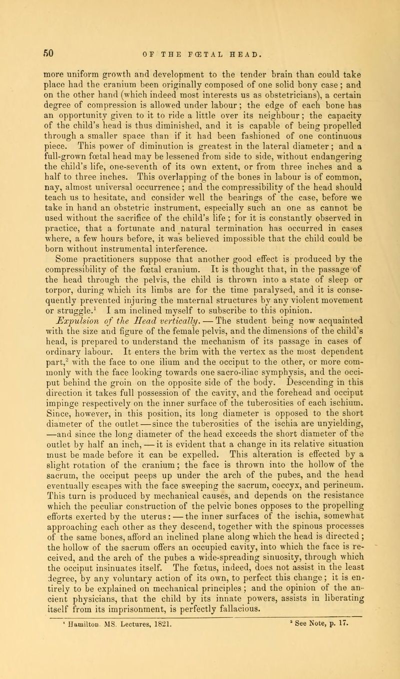 more uniform growth and development to the tender brain than could take place had the cranium been originally composed of one solid bony case; and on the other hand (which indeed most interests us as obstetricians), a certain degree of compression is allowed under labour; the edge of each bone has an opportunity given to it to ride a little over its neighbour; the capacity of the child's head is thus diminished, and it is capable of being propelled through a smaller space than if it had been fashioned of one continuous piece. This power of diminution is greatest in the lateral diameter; and a full-grown foetal head may be lessened from side to side, without endangering the child's life, one-seventh of its own extent, or from three inches and a half to three inches. This overlapping of the bones in labour is of common, nay, almost universal occurrence ; and the compressibility of the head should teach us to hesitate, and consider well the bearings of the case, before we take in hand an obstetric instrument, especially such an one as cannot be used without the sacrifice of the child's life ; for it is constantly observed in practice, that a fortunate and natural termination has occurred in cases where, a few hours before, it was believed impossible that the child could be born without instrumental interference. Some practitioners suppose that another good effect is produced by the compressibility of the foetal cranium. It is thought that, in the passage of the head through the pelvis, the child is thrown into a state of sleep or torpor, during which its limbs are for the time paralysed, and it is conse- quently prevented injuring the maternal structures by any violent movement or struggle.1 I am inclined myself to subscribe to this opinion. Expulsion of the Head vertically. — The student being now acquainted with the size and figure of the female pelvis, and the dimensions of the child's head, is prepared to understand the mechanism of its passage in cases of ordinary labour. It enters the brim with the vertex as the most dependent part,2 with the face to one ilium and the occiput to the other, or more com- monly with the face looking towards one sacro-iliac symphysis, and the occi- put behind the groin on the opposite side of the body. Descending in this direction it takes full possession of the cavity, and the forehead and occiput impinge respectively on the inner surface of the tuberosities of each ischium. Since, however, in this position, its long diameter is opposed to the short diameter of the outlet — since the tuberosities of the ischia are unyielding, —and since the long diameter of the head exceeds the short diameter of the outlet by half an inch, — it is evident that a change in its relative situation must be made before it can be expelled. This alteration is effected by a slight rotation of the cranium; the face is thrown into the hollow of the sacrum, the occiput peeps up under the arch of the pubes, and the head eventually escapes with the face sweeping the sacrum, coccyx, and perineum. This turn is produced by mechanical causes, and depends on the resistance which the peculiar construction of the pelvic bones opposes to the propelling efforts exerted by the uterus: — the inner surfaces of the ischia, somewhat approaching each other as they descend, together with the spinous processes of the same bones, afford an inclined plane along which the head is directed ; the hollow of the sacrum offers an occupied cavity, into which the face is re- ceived, and the arch of the pubes a wide-spreading sinuosity, through which the occiput insinuates itself. The foetus, indeed, does not assist in the least degree, by any voluntary action of its own, to perfect this change; it is en- tirely to be explained on mechanical principles; and the opinion of the an- cient physicians, that the child by its innate powers, assists in liberating itself from its imprisonment, is perfectly fallacious. • Hamilton MS. Lectures, 1821. ' See Note, p. 17.