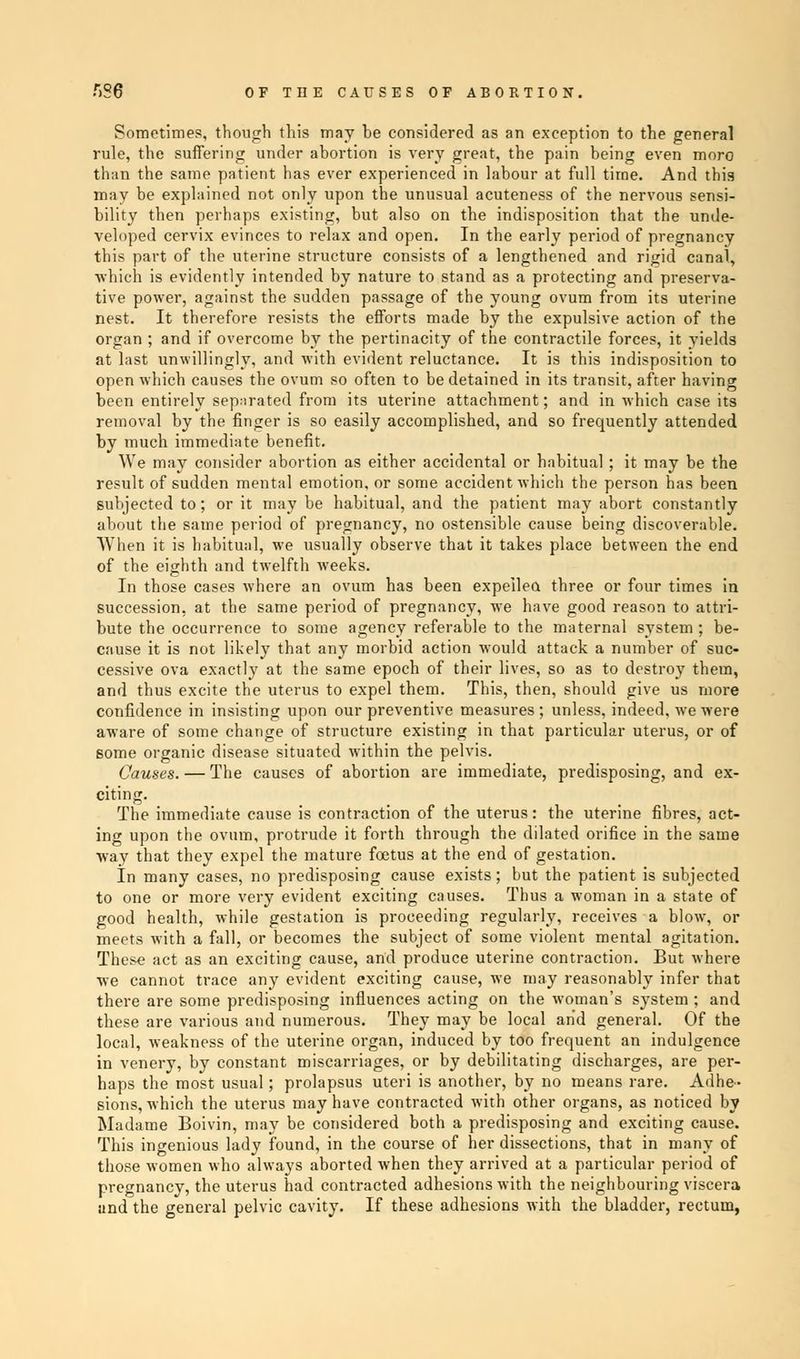 Sometimes, though this may be considered as an exception to the general rule, the suffering under abortion is very great, the pain being even moro than the same patient has ever experienced in labour at full time. And this may be explained not only upon the unusual acuteness of the nervous sensi- bility then perhaps existing, but also on the indisposition that the unde- veloped cervix evinces to relax and open. In the early period of pregnancy this part of the uterine structure consists of a lengthened and rigid canal, which is evidently intended by nature to stand as a protecting and preserva- tive power, against the sudden passage of the young ovum from its uterine nest. It therefore resists the efforts made by the expulsive action of the organ ; and if overcome by the pertinacity of the contractile forces, it yields at last unwillingly, and with evident reluctance. It is this indisposition to open which causes the ovum so often to be detained in its transit, after having been entirely separated from its uterine attachment; and in which case its removal by the finger is so easily accomplished, and so frequently attended by much immediate benefit. We may consider abortion as either accidental or habitual ; it may be the result of sudden mental emotion, or some accident which the person has been subjected to; or it may be habitual, and the patient may abort constantly about the same period of pregnancy, no ostensible cause being discoverable. When it is habitual, we usually observe that it takes place between the end of the eighth and twelfth weeks. In those cases where an ovum has been expelled three or four times in succession, at the same period of pregnancy, we have good reason to attri- bute the occurrence to some agency referable to the maternal system; be- cause it is not likely that any morbid action would attack a number of suc- cessive ova exactly at the same epoch of their lives, so as to destroy them, and thus excite the uterus to expel them. This, then, should give us more confidence in insisting upon our preventive measures ; unless, indeed, we were aware of some change of structure existing in that particular uterus, or of some organic disease situated wTithin the pelvis. Causes. — The causes of abortion are immediate, predisposing, and ex- citing. The immediate cause is contraction of the uterus: the uterine fibres, act- ing upon the ovum, protrude it forth through the dilated orifice in the same way that they expel the mature foetus at the end of gestation. In many cases, no predisposing cause exists; but the patient is subjected to one or more very evident exciting causes. Thus a woman in a state of good health, while gestation is proceeding regularly, receives a blow, or meets with a fall, or becomes the subject of some violent mental agitation. These act as an exciting cause, and produce uterine contraction. But where we cannot trace any evident exciting cause, we may reasonably infer that there are some predisposing influences acting on the woman's system ; and these are various and numerous. They may be local and general. Of the local, weakness of the uterine organ, induced by too frequent an indulgence in venery, by constant miscarriages, or by debilitating discharges, are per- haps the most usual; prolapsus uteri is another, by no means rare. Adhe- sions, which the uterus may have contracted with other organs, as noticed by Madame Boivin, may be considered both a predisposing and exciting cause. This ingenious lady found, in the course of her dissections, that in many of those women who always aborted when they arrived at a particular period of pregnancy, the uterus had contracted adhesions with the neighbouring viscera and the general pelvic cavity. If these adhesions with the bladder, rectum,