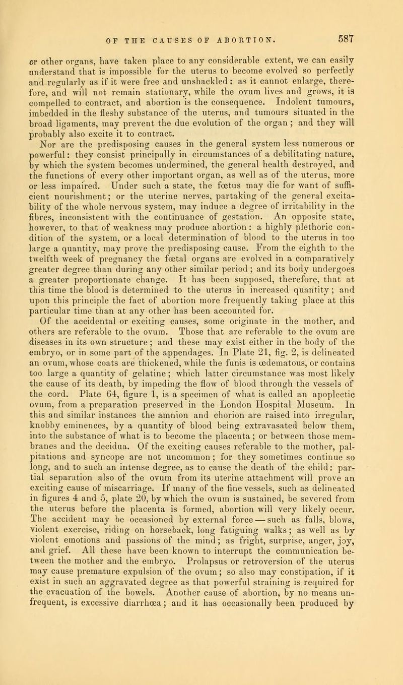 or other organs, have taken place to any considerable extent, we can easily understand that is impossible for the uterus to become evolved so perfectly and regularly as if it were free and unshackled: as it cannot enlarge, there- fore, and will not remain stationary, while the ovum lives and grows, it is compelled to contract, and abortion is the consequence. Indolent tumours, imbedded in the fleshy substance of the uterus, and tumours situated in the broad ligaments, may prevent the due evolution of the organ ; and tbey will probably also excite it to contract. Nor are the predisposing causes in the general system less numerous or powerful: they consist principally in circumstances of a debilitating nature, by which the system becomes undermined, the general health destroyed, and the functions of every other important organ, as well as of the uterus, more or less impaired. Under such a state, the foetus may die for want of suffi- cient nourishment; or the uterine nerves, partaking of the general excita- bility of the whole nervous system, may induce a degree of irritability in the fibres, inconsistent with the continuance of gestation. An opposite state, however, to that of weakness may produce abortion : a highly plethoric con- dition of the system, or a local determination of blood to the uterus in too large a quantity, may prove the predisposing cause. From the eighth to the twelfth week of pregnancy the foetal organs are evolved in a comparatively greater degree than during any other similar period ; and its body undergoes a greater proportionate change. It has been supposed, therefore, that at this time the blood is determined to the uterus in increased quantity; and upon this principle the fact of abortion more frequently taking place at this particular time than at any other has been accounted for. Of the accidental or exciting causes, some originate in the mother, and others are referable to the ovum. Those that are referable to the ovum are diseases in its own structure; and these may exist either in the body of the embryo, or in some part of the appendages. In Plate 21, fig. 2, is delineated an ovum, whose coats are thickened, while the funis is oedematous, or contains too large a quantity of gelatine; which latter circumstance was most likely the cause of its death, by impeding the flow of blood through the vessels of the cord. Plate 64, figure 1, is a specimen of what is called an apoplectic ovum, from a preparation preserved in the London Hospital Museum. In this and similar instances the amnion and chorion are raised into irregular, knobby eminences, by a quantity of blood being extravasated below them, into the substance of what is to become the placenta; or between those mem- branes and the decidua. Of the exciting causes referable to the mother, pal- pitations and syncope are not uncommon ; for they sometimes continue so long, and to such an intense degree, as to cause the death of the child: par- tial separation also of the ovum from its uterine attachment will prove an exciting cause of miscarriage. If many of the fine vessels, such as delineated in figures 4 and 5, plate 20, by which the ovum is sustained, be severed from the uterus before the placenta is formed, abortion will very likely occur. The accident may be occasioned by external force — such as falls, blows, violent exercise, riding on horseback, long fatiguing walks; as well as by violent emotions and passions of the mind; as fright, surprise, anger, joy, and grief. All these have been known to interrupt the communication be- tween the mother and the embryo. Prolapsus or retroversion of the uterus may cause premature expulsion of the ovum; so also may constipation, if it exist in such an aggravated degree as that powerful straining is required for the evacuation of the bowels. Another cause of abortion, by no means un- frequent, is excessive diarrhoea; and it has occasionally been produced by