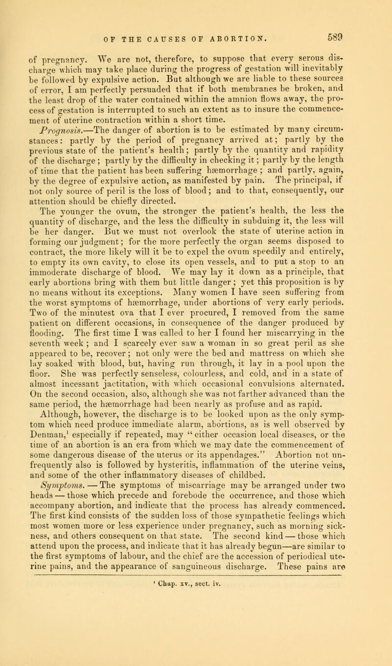 of pregnancy. We are not, therefore, to suppose that every serous dis- charge which may take place during the progress of gestation will inevitably he followed by expulsive action. But although we are liable to these sources of error, I am perfectly persuaded that if both membranes be broken, and the least drop of the water contained within the amnion flows away, the pro- cess of gestation is interrupted to such an extent as to insure the commence- ment of uterine contraction within a short time. Prognosis.—The danger of abortion is to be estimated by many circum- stances: partly by the period of pregnancy arrived at; partly by the previous state of the patient's health; partly by the quantity and rapidity of the discharge ; partly by the difficulty in checking it; partly by the length of time that the patient has been suffering haemorrhage ; and partly, again, by the degree of expulsive action, as manifested by pain. The principal, if not only source of peril is the loss of blood; and to that, consequently, our attention should be chiefly directed. The younger the ovum, the stronger the patient's health, the less the quantity of discharge, and the less the difficulty in subduing it, the less will he her danger. But we must not overlook the state of uterine action in forming our judgment; for the more perfectly the organ seems disposed to contract, the more likely will it be to expel the ovum speedily and entirely, to empty its own cavity, to close its open vessels, and to put a stop to an immoderate discharge of blood. We may lay it down as a principle, that early abortions bring with them but little danger; yet this proposition is by no means without its exceptions. Many women I have seen suffering from the worst symptoms of haemorrhage, under abortions of very early periods. Two of the minutest ova that I ever procured, I removed from the same patient on different occasions, in consequence of the danger produced by flooding. The first time I was called to her I found her miscarrying in the seventh week ; and I scarcely ever saw a woman in so great peril as she appeared to be, recover; not only were the bed and mattress on which she lay soaked with blood, but, having run through, it lay in a pool upon the floor. She was perfectly senseless, colourless, and cold, and in a state of almost incessant jactitation, with which occasional convulsions alternated. On the second occasion, also, although she was not farther advanced than the same period, the haemorrhage had been nearly as profuse and as rapid. Although, however, the discharge is to be looked upon as the only symp- tom which need produce immediate alarm, abortions, as is well observed by Denman,1 especially if repeated, may  either occasion local diseases, or the time of an abortion is an era from which we may date the commencement of some dangerous disease of the uterus or its appendages. Abortion not un- frequently also is followed by hysteritis, inflammation of the uterine veins, and some of the other inflammatory diseases of childbed. Symptoms. — The symptoms of miscarriage may be arranged under two heads — those which precede and forebode the occurrence, and those which accompany abortion, and indicate that the process has already commenced. The first kind consists of the sudden loss of those sympathetic feelings which most women more or less experience under pregnancy, such as morning sick- ness, and others consequent on that state. The second kind — those whicli attend upon the process, and indicate that it has already begun—are similar to the first symptoms of labour, and the chief are the accession of periodical ute- rine pains, and the appearance of sanguineous discharge. These pains are