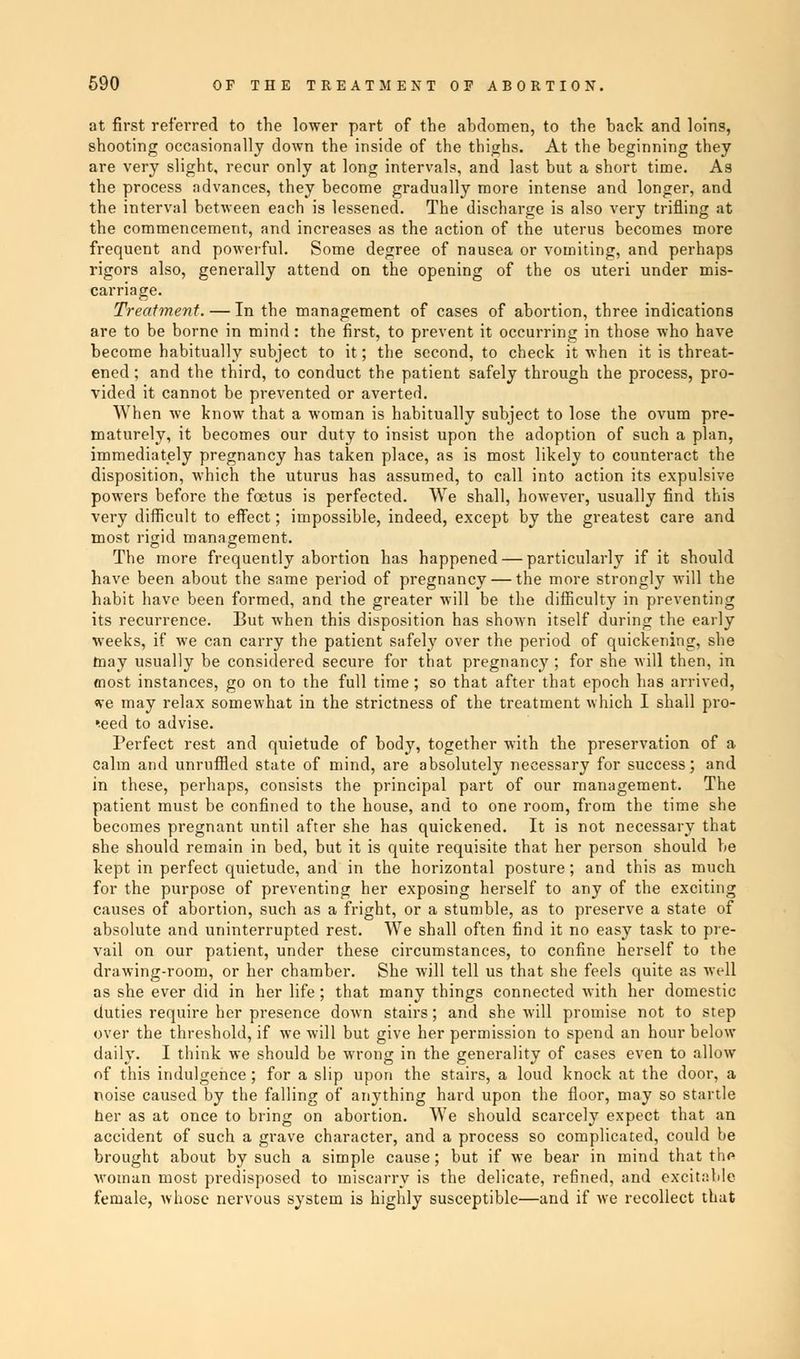 at first referred to the lower part of the abdomen, to the back and loins, shooting occasionally down the inside of the thighs. At the beginning they are very slight, recur only at long intervals, and last but a short time. As the process advances, they become gradually more intense and longer, and the interval between each is lessened. The discharge is also very trifling at the commencement, and increases as the action of the uterus becomes more frequent and powerful. Some degree of nausea or vomiting, and perhaps rigors also, generally attend on the opening of the os uteri under mis- carriage. Treatment. — In the management of cases of abortion, three indications are to be borne in mind: the first, to prevent it occurring in those who have become habitually subject to it; the second, to check it when it is threat- ened ; and the third, to conduct the patient safely through the process, pro- vided it cannot be prevented or averted. When we know that a woman is habitually subject to lose the ovum pre- maturely, it becomes our duty to insist upon the adoption of such a plan, immediately pregnancy has taken place, as is most likely to counteract the disposition, which the uturus has assumed, to call into action its expulsive powers before the foetus is perfected. We shall, however, usually find this very difficult to effect; impossible, indeed, except by the greatest care and most rigid management. The more frequently abortion has happened — particularly if it should have been about the same period of pregnancy — the more strongly will the habit have been formed, and the greater will be the difficulty in preventing its recurrence. But when this disposition has shown itself during the early weeks, if we can carry the patient safely over the period of quickening, she may usually be considered secure for that pregnancy ; for she will then, in most instances, go on to the full time; so that after that epoch has arrived, «ve may relax somewhat in the strictness of the treatment which I shall pro- ceed to advise. Perfect rest and quietude of body, together with the preservation of a calm and unruffled state of mind, are absolutely necessary for success; and in these, perhaps, consists the principal part of our management. The patient must be confined to the house, and to one room, from the time she becomes pregnant until after she has quickened. It is not necessary that she should remain in bed, but it is quite requisite that her person should be kept in perfect quietude, and in the horizontal posture; and this as much for the purpose of preventing her exposing herself to any of the exciting causes of abortion, such as a fright, or a stumble, as to preserve a state of absolute and uninterrupted rest. We shall often find it no easy task to pre- vail on our patient, under these circumstances, to confine herself to the drawing-room, or her chamber. She will tell us that she feels quite as well as she ever did in her life; that many things connected with her domestic duties require her presence down stairs; and she will promise not to step over the threshold, if we will but give her permission to spend an hour below daily. I think we should be wrong in the generality of cases even to allow of this indulgence; for a slip upon the stairs, a loud knock at the door, a noise caused by the falling of anything hard upon the floor, may so startle her as at once to bring on abortion. We should scarcely expect that an accident of such a grave character, and a process so complicated, could be brought about by such a simple cause; but if we bear in mind that the woman most predisposed to miscarry is the delicate, refined, and excitable female, whose nervous system is highly susceptible—and if we recollect that