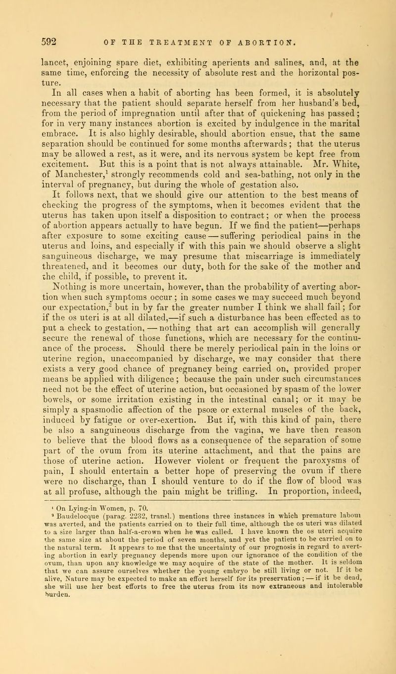 lancet, enjoining spare diet, exhibiting aperients and salines, and, at the same time, enforcing the necessity of absolute rest and the horizontal pos- ture. In all cases when a habit of aborting has been formed, it is absolutely necessary that the patient should separate herself from her husband's bed, from the period of impregnation until after that of quickening has passed ; for in very many instances abortion is excited by indulgence in the marital embrace. It is also highly desirable, should abortion ensue, that the same separation should be continued for some months afterwards; that the uterus may be allowed a rest, as it were, and its nervous system be kept free from excitement. But this is a point that is not always attainable. Mr. White, of Manchester,1 strongly recommends cold and sea-bathing, not only in the interval of pregnancy, but during the whole of gestation also. It follows next, that we should give our attention to the best means of checking the progress of the symptoms, when it becomes evident that the uterus has taken upon itself a disposition to contract; or when the process of abortion appears actually to have begun. If we find the patient—perhaps after exposure to some exciting cause — suffering periodical pains in the uterus and loins, and especially if with this pain we should observe a slight sanguineous discharge, we may presume that miscarriage is immediately threatened, and it becomes our duty, both for the sake of the mother and ihe child, if possible, to prevent it. Nothing is more uncertain, however, than the probability of averting abor- tion when such symptoms occur ; in some cases we may succeed much beyond our expectation,2 but in by far the greater number I think we shall fail; for if the os uteri is at all dilated,—if such a disturbance has been effected as to put a check to gestation, — nothing that art can accomplish will generally secure the renewal of those functions, which are necessary for the continu- ance of the process. Should there be merely periodical pain in the loins or uterine region, unaccompanied by discharge, we may consider that there exists a very good chance of pregnancy being carried on, provided proper means be applied with diligence; because the pain under such circumstances need not be the effect of uterine action, but occasioned by spasm of the lower bowels, or some irritation existing in the intestinal canal; or it may be simply a spasmodic affection of the psose or external muscles of the back, induced by fatigue or over-exertion. But if, with this kind of pain, there be also a sanguineous discharge from the vagina, we have then reason to believe that the blood flows as a consequence of the separation of some part of the ovum from its uterine attachment, and that the pains are those of uterine action. However violent or frequent the paroxysms of pain, I should entertain a better hope of preserving the ovum if there were no discharge, than I should venture to do if the flow of blood was at all profuse, although the pain might be trifling. In proportion, indeed, 1 On Lying-in Women, p. 70. 1 Baudelocque (parag. 2232, transl.) mentions three instances in which premature Iabotn was averted, and the patients carried on to their full time, although the os uteri was dilated to a size larger than half-a-crown when he was called. I have known the os uteri acquire the same size at about the period of seven months, and yet the patient to be carried on to the natural term. It appears to me that the uncertainty of our prognosis in regard to avert- ing abortion in early pregnancy depends more upon our ignorance of the condition of the ovum, than upon any knowledge we may acquire of the state of the mother. It is seldom that we can assure ourselves whether the young embryo be still living or not. If it be alive, Nature may be expected to make an effort herself for its preservation;—if it be dead, she will use her best efforts to free the uterus from its now extraneous and intolerable hurden.