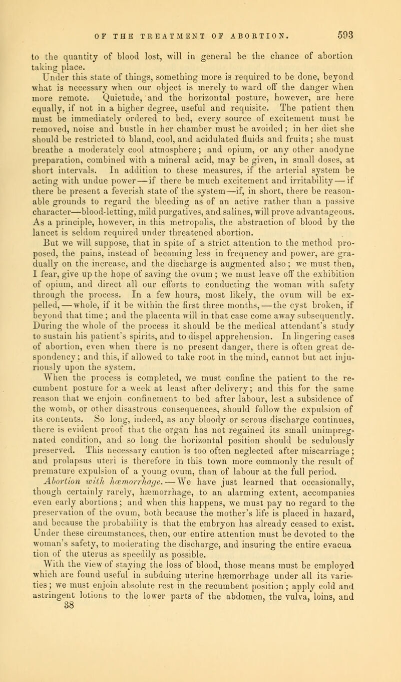 to the quantity of blood lost, will in general be the chance of abortion taking place. Under this state of things, something more is required to be done, beyond what is necessary when our object is merely to ward off the danger when more remote. Quietude, and the horizontal posture, however, are here equally, if not in a higher degree, useful and requisite. The patient then must be immediately ordered to bed, every source of excitement must be removed, noise and bustle in her chamber must be avoided; in her diet she should be restricted to bland, cool, and acidulated fluids and fruits; she must breathe a moderately cool atmosphere; and opium, or any other anodyne preparation, combined with a mineral acid, may be given, in small doses, at short intervals. In addition to these measures, if the arterial system be acting with undue power — if there be much excitement and irritability — if there be present a feverish state of the system—if, in short, there be reason- able grounds to regard the bleeding as of an active rather than a passive character—blood-letting, mild purgatives, and salines, will prove advantageous. As a principle, however, in this metropolis, the abstraction of blood by the lancet is seldom required under threatened abortion. But we will suppose, that in spite of a strict attention to the method pro- posed, the pains, instead of becoming less in frequency and power, are gra- dually on the increase, and the discharge is augmented also; we must then, I fear, give up the hope of saving the ovum ; we must leave off the exhibition of opium, and direct all our efforts to conducting the woman with safety through the process. In a few hours, most likely, the ovum will be ex- pelled,— whole, if it be within the first three months, — the cyst broken, if beyond that time ; and the placenta will in that case come away subsequently. During the whole of the process it should be the medical attendant's study to sustain his patient's spirits, and to dispel apprehension. In lingering cases of abortion, even when there is no present danger, there is often great de- spondency; and this, if allowed to take root in the mind, cannot but act inju- riously upon the system. When the process is completed, Ave must confine the patient to the re- cumbent posture for a week at least after delivery; and this for the same reason that we enjoin confinement to bed after labour, lest a subsidence of the womb, or other disastrous consequences, should follow the expulsion of its contents. So long, indeed, as any bloody or serous discharge continues, there is evident proof that the organ has not regained its small unimpreg- nated condition, and so long the horizontal position should be sedulously preserved. This necessary caution is too often neglected after miscarriage; and prolapsus uteri is therefore in this town more commonly the result of premature expulsion of a young ovum, than of labour at the full period. Abortion with hcemorrliage. — We have just learned that occasionally, though certainly rarely, haemorrhage, to an alarming extent, accompanies even early abortions; and when this happens, we must pay no regard to the preservation of the ovum, both because the mother's life is placed in hazard, and because the probability is that the embryon has already ceased to exist. Under these circumstances, then, our entire attention must be devoted to the woman's safety, to moderating the discharge, and insuring the entire evacua tion of the uterus as speedily as possible. With the view of staying the loss of blood, those means must be employed which are found useful in subduing uterine haemorrhage under all its varie- ties ; we must enjoin absolute rest in the recumbent position; apply cold and astringent lotions to the lower parts of the abdomen, the vulva, loins, and 38