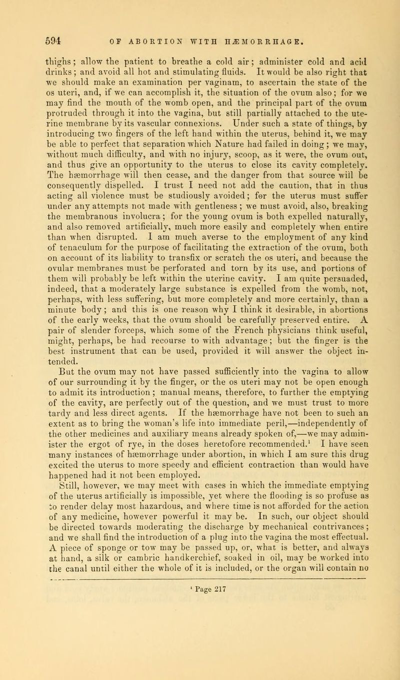 thighs; allow the patient to hreathe a cold air; administer cold and acid drinks; and avoid all hot and stimulating fluids. It would be also right that •we should make an examination per vaginam, to ascertain the state of the os uteri, and, if we can accomplish it, the situation of the ovum also; for we may find the mouth of the womb open, and the principal part of the ovum protruded through it into the vagina, but still partially attached to the ute- rine membrane by its vascular connexions. Under such a state of things, by introducing two fingers of the left hand within the uterus, behind it, we may be able to perfect that separation which Nature had failed in doing ; we may, without much difficulty, and with no injury, scoop, as it were, the ovum out, and thus give an opportunity to the uterus to close its cavity completely. The haemorrhage will then cease, and the danger from that source will be consequently dispelled. I trust I need not add the caution, that in thua acting all violence must be studiously avoided; for the uterus must suffer under any attempts not made with gentleness; we must avoid, also, breaking the membranous involucra; for the young ovum is both expelled naturally, and also removed artificially, much more easily and completely when entire than when disrupted. I am much averse to the employment of any kind of tenaculum for the purpose of facilitating the extraction of the ovum, both on account of its liability to transfix or scratch the os uteri, and because the ovular membranes must be perforated and torn by its use, and portions of them will probably be left within the uterine cavity. I am quite persuaded, indeed, that a moderately large substance is expelled from the womb, not, perhaps, with less suffering, but more completely and more certainly, than a minute body ; and this is one reason why I think it desirable, in abortions of the early weeks, that the ovum should be carefully preserved entire. A pair of slender forceps, which some of the French physicians think useful, might, perhaps, be had recourse to with advantage; but the finger is the best instrument that can be used, provided it will answer the object in- tended. But the ovum may not have passed sufficiently into the vagina to allow of our surrounding it by the finger, or the os uteri may not be open enough to admit its introduction; manual means, therefore, to further the emptying of the cavity, are perfectly out of the question, and we must trust to more tardy and less direct agents. If the haemorrhage have not been to such an extent as to bring the woman's life into immediate peril,—independently of the other medicines and auxiliary means already spoken of,—we may admin- ister the ergot of rye, in the doses heretofore recommended.1 I have seen many instances of haemorrhage under abortion, in which I am sure this drug excited the uterus to more speedy and efficient contraction than would have happened had it not been employed. Still, however, we may meet with cases in which the immediate emptying of the uterus artificially is impossible, yet where the flooding is so profuse as to render delay most hazardous, and where time is not afforded for the action of any medicine, however powerful it may be. In such, our object should be directed towards moderating the discharge by mechanical contrivances; and we shall find the introduction of a plug into the vagina the most effectual. A piece of sponge or tow may be passed up, or, what is better, and always at hand, a silk or cambric handkerchief, soaked in oil, may be worked into the canal until either the whole of it is included, or the organ will contain no ' Page 217