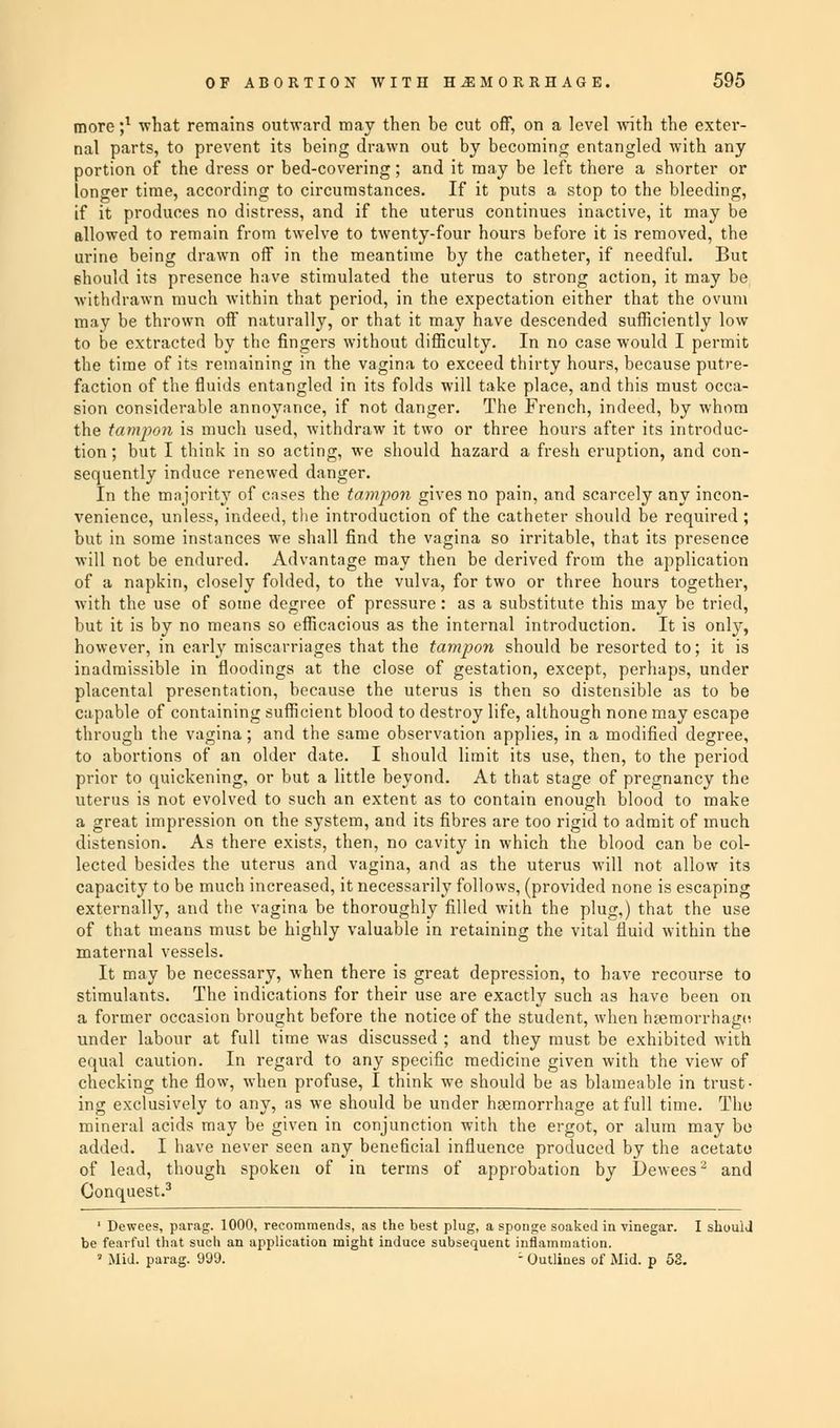 more ;l what remains outward may then be cut off, on a level •with the exter- nal parts, to prevent its being drawn out by becoming entangled with any portion of the dress or bed-covering; and it may be left there a shorter or longer time, according to circumstances. If it puts a stop to the bleeding, if it produces no distress, and if the uterus continues inactive, it may be allowed to remain from twelve to twenty-four hours before it is removed, the urine being drawn off in the meantime by the catheter, if needful. But should its presence have stimulated the uterus to strong action, it may be withdrawn much within that period, in the expectation either that the ovum may be thrown off naturally, or that it may have descended sufficiently low to be extracted by the fingers without difficulty. In no case would I permit the time of its remaining in the vagina to exceed thirty hours, because putre- faction of the fluids entangled in its folds will take place, and this must occa- sion considerable annoyance, if not danger. The French, indeed, by whom the tampon is much used, withdraw it two or three hours after its introduc- tion ; but I think in so acting, we should hazard a fresh eruption, and con- sequently induce renewed danger. In the majority of cases the tampon gives no pain, and scarcely any incon- venience, unless, indeed, the introduction of the catheter should be required ; but in some instances we shall find the vagina so irritable, that its presence will not be endured. Advantage may then be derived from the application of a napkin, closely folded, to the vulva, for two or three hours together, with the use of some degree of pressure: as a substitute this may be tried, but it is by no means so efficacious as the internal introduction. It is only, however, in early miscarriages that the tampon should be resorted to; it is inadmissible in floodings at the close of gestation, except, perhaps, under placental presentation, because the uterus is then so distensible as to be capable of containing sufficient blood to destroy life, although none may escape through the vagina; and the same observation applies, in a modified degree, to abortions of an older date. I should limit its use, then, to the period prior to quickening, or but a little beyond. At that stage of pregnancy the uterus is not evolved to such an extent as to contain enough blood to make a great impression on the system, and its fibres are too rigid to admit of much distension. As there exists, then, no cavity in which the blood can be col- lected besides the uterus and vagina, and as the uterus will not allow its capacity to be much increased, it necessarily follows, (provided none is escaping externally, and the vagina be thoroughly filled with the plug,) that the use of that means must be highly valuable in retaining the vital fluid within the maternal vessels. It may be necessary, when there is great depression, to have recourse to stimulants. The indications for their use are exactly such as have been on a former occasion brought before the notice of the student, when haemorrhage under labour at full time was discussed ; and they must be exhibited with equal caution. In regard to any specific medicine given with the view of checking the flow, when profuse, I think we should be as blameable in trust- ing exclusively to any, as we should be under haemorrhage at full time. The mineral acids may be given in conjunction with the ergot, or alum may be added. I have never seen any beneficial influence produced by the acetate of lead, though spoken of in terms of approbation by Dewees2 and Conquest.3 1 Dewees, parag. 1000, recommends, as the best plug, a sponge soaked in vinegar. I should be fearful that such an application might induce subsequent inflammation. ' Mid. parag. 999. - Outlines of Mid. p 53.