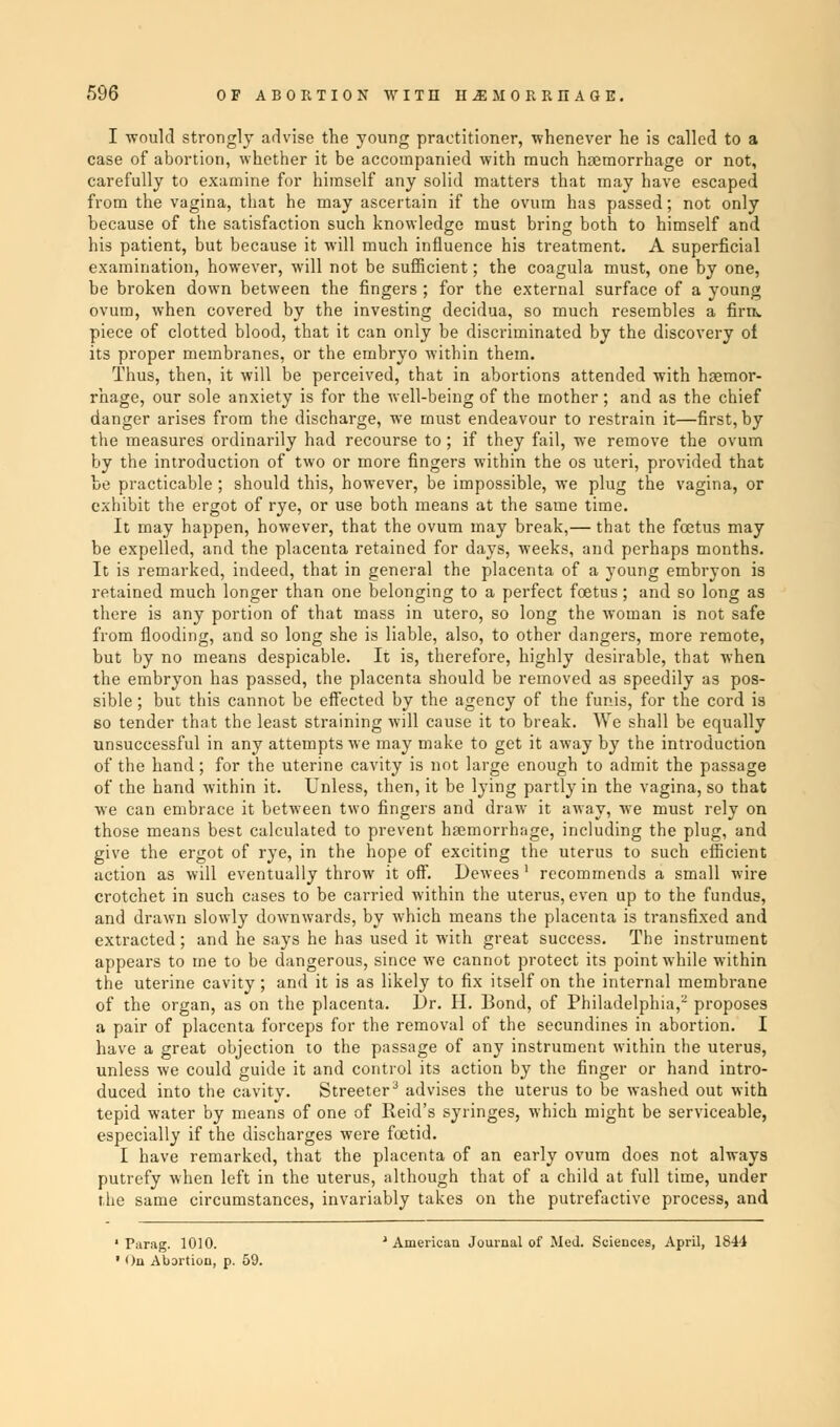 I -would strongly advise the young practitioner, whenever he is called to a case of abortion, whether it be accompanied with much haemorrhage or not, carefully to examine for himself any solid matters that may have escaped from the vagina, that he may ascertain if the ovum has passed; not only because of the satisfaction such knowledge must bring both to himself and his patient, but because it will much influence his treatment. A superficial examination, however, will not be sufficient; the coagula must, one by one, be broken down between the fingers ; for the external surface of a young ovum, when covered by the investing decidua, so much resembles a fira. piece of clotted blood, that it can only be discriminated by the discovery of its proper membranes, or the embryo within them. Thus, then, it will be perceived, that in abortions attended with haemor- rhage, our sole anxiety is for the well-being of the mother; and as the chief danger arises from the discharge, we must endeavour to restrain it—first, by the measures ordinarily had recourse to; if they fail, we remove the ovum by the introduction of two or more fingers within the os uteri, provided that be practicable; should this, however, be impossible, we plug the vagina, or exhibit the ergot of rye, or use both means at the same time. It may happen, however, that the ovum may break,— that the foetus may be expelled, and the placenta retained for days, weeks, and perhaps months. It is remarked, indeed, that in general the placenta of a young embryon is retained much longer than one belonging to a perfect foetus; and so long as there is any portion of that mass in utero, so long the woman is not safe from flooding, and so long she is liable, also, to other dangers, more remote, but by no means despicable. It is, therefore, highly desirable, that when the embryon has passed, the placenta should be removed as speedily as pos- sible ; but this cannot be effected by the agency of the funis, for the cord is so tender that the least straining will cause it to break. We shall be equally unsuccessful in any attempts we may make to get it away by the introduction of the hand; for the uterine cavity is not large enough to admit the passage of the hand within it. Unless, then, it be lying partly in the vagina, so that we can embrace it between two fingers and draw it away, we must rely on those means best calculated to prevent haemorrhage, including the plug, and give the ergot of rye, in the hope of exciting the uterus to such efficient action as will eventually throw it off. Dewees 1 recommends a small wire crotchet in such cases to be carried within the uterus, even up to the fundus, and drawn slowly downwards, by which means the placenta is transfixed and extracted; and he says he has used it with great success. The instrument appears to me to be dangerous, since we cannot protect its point while within the uterine cavity; and it is as likely to fix itself on the internal membrane of the organ, as on the placenta. l)r. H. Bond, of Philadelphia,2 proposes a pair of placenta forceps for the removal of the secundines in abortion. I have a great objection to the passage of any instrument within the uterus, unless we could guide it and control its action by the finger or hand intro- duced into the cavity. Streeter3 advises the uterus to be washed out with tepid water by means of one of Reid's syringes, which might be serviceable, especially if the discharges were foetid. I have remarked, that the placenta of an early ovum does not always putrefy when left in the uterus, although that of a child at full time, under the same circumstances, invariably takes on the putrefactive process, and ' American Journal of Med. Sciences, April, 1844