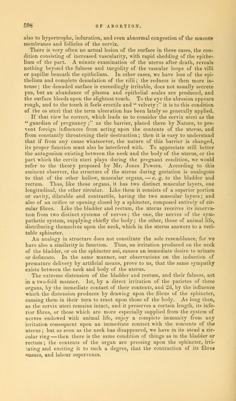 also to hypertrophe, induration, and even abnormal congestion of the mucous membranes and follicles of the cervix. There is very often no actual lesion of the surface in these cases, the con- dition consisting of increased vascularity, with rapid shedding of the epithe- lium of the part. A minute examination of the uterus after death, reveals nothing beyond the fulness and turgidity of the vascular loops of the villi or papillte beneath the epithelium. In other cases, we have loss of the epi- thelium and complete denudation of the villi; the redness is then more in- tense ; the denuded surface is exceedingly irritable, does not usually secrete pus, but an abundance of plasma and epithelial scales are produced, and the surface bleeds upon the slightest touch. To the eye the abrasion appears rough, and to the touch it feels erectile and  velvety : it is to this condition of the os uteri that the term ulceration has been lately so generally applied. If that view be correct, which leads us to consider the cervix uteri as the  guardian of pregnancy ; as the barrier, placed there by Nature, to pre- vent foreign influences from acting upon the contents of the uterus, and from constantly threatening their destruction; then it is easy to understand that if from any cause whatsoever, the nature of this barrier is changed, its proper function must also be interfered with. To appreciate still better the antagonism existing between the neck and the body of the uterus, or the part which the cervix uteri plays during the pregnant condition, Ave Mould refer to the theory proposed by Mr. Jones Powers. According to this eminent observer, the structure of the uterus during gestation is analogous to that of the other hollow, muscular organs, — e. g. to the bladder and rectum. Thus, like these organs, it has two distinct muscular layers, one longitudinal, the other circular. Like them it consists of a superior portion or cavity, dilatable and contractile, having the two muscular layers; and also of an orifice or opening closed by a sphincter, composed entirely of cir- cular fibres. Like the bladder and rectum, the uterus receives its innerva- tion from two distinct systems of nerves; the one, the nerves of the sym- pathetic system, supplying chiefly the body; the other, those of animal life, distributing themselves upon the neck, which in the uterus answers to a veri- table sphincter. An analogy in structure does not constitute the sole resemblance, for we have also a similarity in function. Thus, an irritation produced on the neck of the bladder, or on the sphincter ani, causes an immediate desire to urinate or defecate. In the same manner, our observations on the induction of premature delivery by artificial means, prove to us, that the same sympathy exists between the neck and body of the uterus. The extreme distension of the bladder and rectum, and their fulness, act in a two-fold manner. 1st, by a direct irritation of the parietes of these organs, by the immediate contact of their contents, and 2d, by the influence which the distension produces by drawing upon the fibres of the sphincter, causing them in their turn to react upon those of the body. As long then, as the cervix uteri remains intact, and it preserves a certain length, its infe- rior fibres, or those which are more especially supplied from the system of nerves endowed with animal life, enjoy a complete immunity from any irritation consequent upon an immediate contact with the contents of the uterus; but as soon as the neck has disappeared, we have in its stead a cir- cular ring — then there is the same condition of things as in the bladder or rectum; the contents of the organ are pressing upon the sphincter, irri- gating and exciting it to such a degree, that the contraction of its fibrea ensues, and labour supervenes.