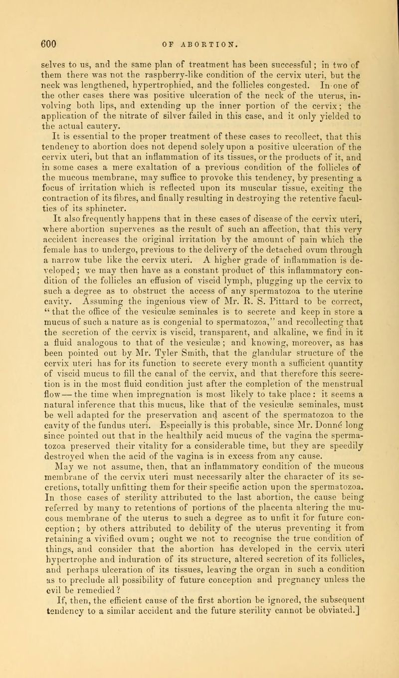 selves to us, and the same plan of treatment has been successful; in two of them there was not the raspberry-like condition of the cervix uteri, but the neck was lengthened, hypertrophied, and the follicles congested. In one of the other cases there was positive ulceration of the neck of the uterus, in- volving both lips, and extending up the inner portion of the cervix; the application of the nitrate of silver failed in this case, and it only yielded to the actual cautery. It is essential to the proper treatment of these cases to recollect, that this tendency to abortion does not depend solely upon a positive ulceration of the cervix uteri, but that an inflammation of its tissues, or the products of it, and in some cases a mere exaltation of a previous condition of the follicles of the mucous membrane, may suffice to provoke this tendency, by presenting a focus of irritation which is reflected upon its muscular tissue, exciting the contraction of its fibres, and finally resulting in destroying the retentive facul- ties of its sphincter. It also frequently happens that in these cases of disease of the cervix uteri, ■where abortion supervenes as the result of such an affection, that this very accident increases the original irritation by the amount of pain which tbe female has to undergo, previous to the delivery of the detached ovum through a narrow tube like the cervix uteri. A higher grade of inflammation is de- veloped ; Me may then have as a constant product of this inflammatory con- dition of the follicles an effusion of viscid lymph, plugging up the cervix to such a degree as to obstruct the access of any spermatozoa to the uterine cavity. Assuming the ingenious view of Mr. R. S. Pittard to be correct,  that the office of the vesiculne seminales is to secrete and keep in store a mucus of such a nature as is congenial to spermatozoa, and recollecting that the secretion of the cervix is viscid, transparent, and alkaline, we find in it a fluid analogous to that of the vesiculae; and knowing, moreover, as has been pointed out by Mr. Tyler Smith, that the glandular structure of the cervix uteri has for its function to secrete every month a sufficient quantity of viscid mucus to fill the canal of the cervix, and that therefore this secre- tion is in the most fluid condition just after the completion of the menstrual flow—the time when impregnation is most likely to take place: it seems a natural inference that this mucus, like that of the vesiculpe seminales, must be well adapted for the preservation and ascent of the spermatozoa to the cavity of the fundus uteri. Especially is this probable, since Mr. Donne long since pointed out that in the healthily acid mucus of the vagina the sperma- tozoa preserved their vitality for a considerable time, but they are speedily destroyed when the acid of the vagina is in excess from any cause. May we not assume, then, that an inflammatory condition of the mucous membrane of the cervix uteri must necessarily alter the character of its se- cretions, totally unfitting them for their specific action upon the spermatozoa. In those cases of sterility attributed to the last abortion, the cause being referred by many to retentions of portions of the placenta altering the mu- cous membrane of the uterus to such a degree as to unfit it for future con- ception ; by others attributed to debility of the uterus preventing it from retaining a vivified ovum ; ought we not to recognise the true condition of things, and consider that the abortion has developed in the cervix uteri hypertrophe and induration of its structure, altered secretion of its follicles, and perhaps ulceration of its tissues, leaving the organ in such a condition as to preclude all possibility of future conception and pregnancy unless the evil be remedied ? If, then, the efficient cause of the first abortion be ignored, the subsequent tendency to a similar accident and the future sterility cannot be obviated.]