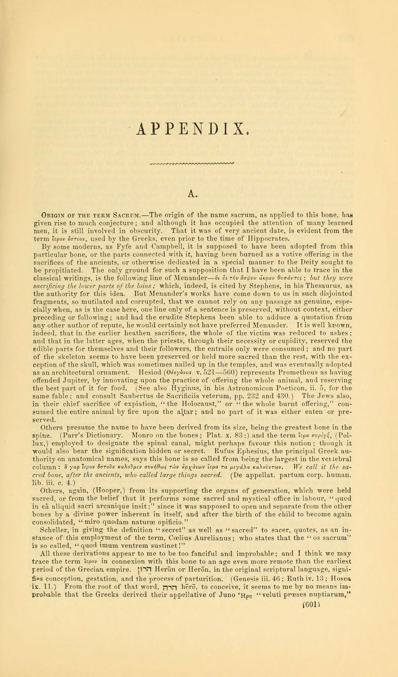 APPENDIX. Origin of the term Sacrum.—The origin of the name sacrum, as applied to this bone, has given rise to much conjecture ; and although it has occupied the attention of many learned men, it is still involved in obscurity. That it was of very ancient date, is evident from the term upov ogtlov, used by the Greeks, even prior to the time of Hippocrates. By some moderns, as Fyfe and Campbell, it is supposed to have been adopted from this particular bone, or the parts connected with it, having been burned as a votive offering in the sacrifices of the ancients, or otherwise dedicated in a special manner to the Deity sought to be propitiated. The only ground for such a supposition that I have been able to trace in the classical writings, is the following line of Menander—Si h rijv Sativv axpav BuodvTes; but they were. sacrificing the lower parts of the loins; which, indeed, is cited by Stephens, in his Thesaurus, as the authority for this idea. But Menander's works have come down to us in such disjointed fragments, so mutilated and corrupted, that we cannot rely on any passage as genuine, espe- cially when, as is the case here, one line only of a sentence is preserved, without context, either preceding or following; and had the erudite Stephens been able to adduce a quotation from any other author of repute, he would certainly not have preferred Menander. It is well known, indeed, that in the earlier heathen sacrifices, the whole of the victim was reduced to ashes; and that in the latter ages, when the priests, through their necessity or cupidity, reserved the edible parts for themselves and their followers, the entrails only were consumed ; and no part of the skeleton seems to have been preserved or held more sacred than the rest, with the ex- ception of the skull, which was sometimes nailed up in the temples, and was eventually adopted as an architectural ornament. Hesiod (eioylna. v. 521—500) represents Prometheus as having offended Jupiter, by innovating upon the practice of offering the whole animal, and roerving the best part of it for food. (See also llvginus, in his Astronomicon Poeticon, ii. 5, for the same fable: and consult Saubertus de Sacrifices veterum, pp. 232 and 430.) The Jews also, in their chief sacrifice of expiation, the Holocaust, or  the whole burnt offering, con- sumed the entire animal by fire upon the al.tar; and no part of it was either eaten or pre- served. Others presume the name to have been derived from its size, beinc the greatest bone in the spine. (Parr's Dictionary. Monro on the bones; Plat. x. S3:) and the term fcpa cvplyf, (Pol- lux,) employed to designate the spinal canal, might perhaps favour this notion; though it would also bear the signification hidden or secret. Itut'us Kplicsius, the principal Greek au- thority on anatomical names, says this bone is so called from being the largest in the vei tebral column : o yap epov iarouv KaXov/icv ovvrj&ws tiov ap^utuiv 'izpa ra ynyd\n Ka\obvTtav. We call it the sa- cred bone, after the ancients, who called large things sacred. (De appellat. partum corp. human. lib. iii. c. 4.) Others, again, (Hooper,) from its supporting the organs of generation, which were held sacred, or from the belief that it performs some sacred and mystical office in labour,  quod in ea aliquid sacri arcanique insit; since it was supposed to open and separate from the other bones by a divine power inherent in itself, and after the birth of the child to become again consolidated,  miro quodam naturse opificio. Scheller, in giving the definition  stance of this employment of the tern is so called,  quod imum ventrem sustinet I All these derivations appear to me to be too fanciful and improbable; and I think we may trace the term Upon in connexion with this bone to an age even more remote than the earliest period of the Grecian empire, pin Herun or Heron, in the original scriptural language, signi- fies conception, gestation, and the process of parturition. (Genesis iii. 46 ; Ruth iv. 13 ; Hosea ix. 11.) From the root of that word, ;-pn here, to conceive, it seems to me by no means im- probable that the Greeks derived their appellative of Juno nprj veluti prases nuptiarum, (0011