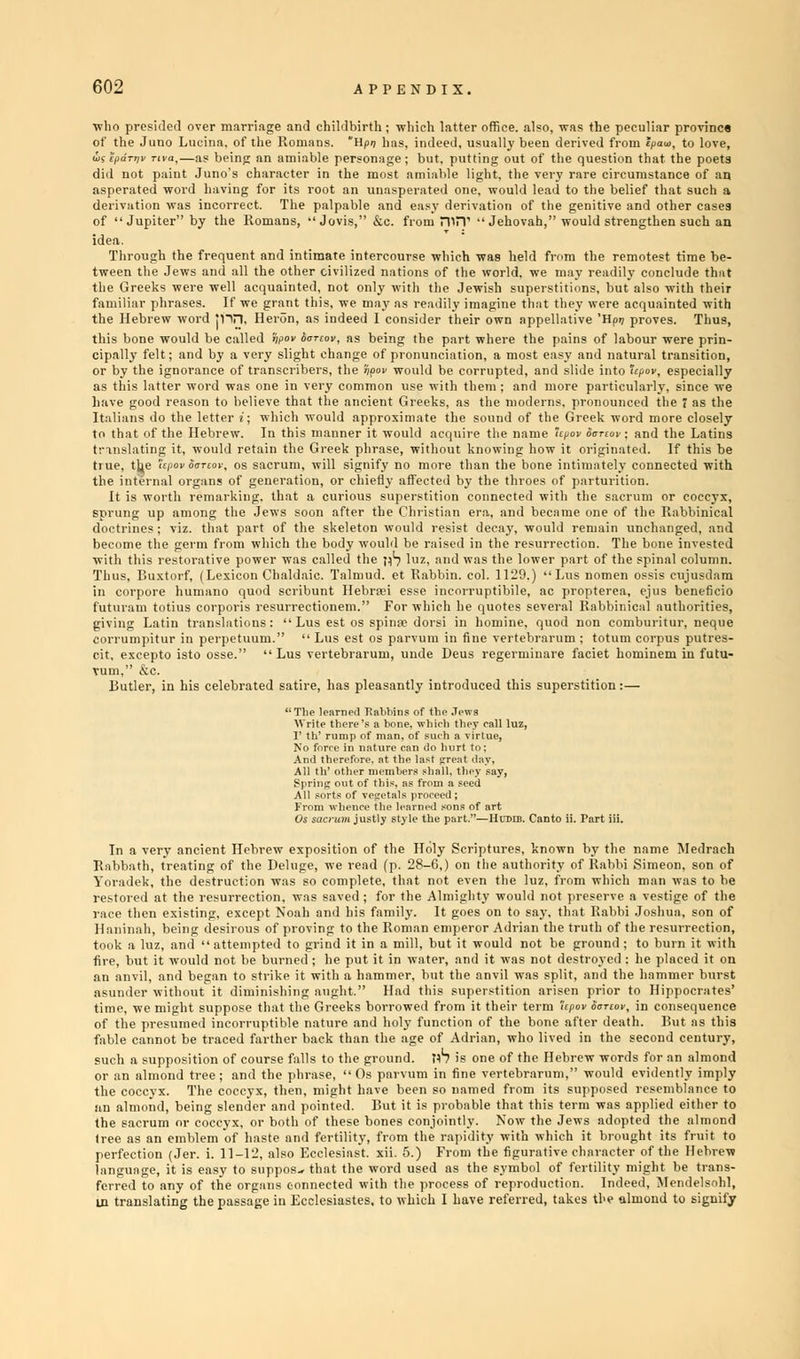 who presided over marriage and childbirth ; which latter office, also, was the peculiar provinc* of the Juno Lucina, of the Romans. Hpn has, indeed, usually been derived from epaw, to love, KJ,—as being an amiable personage; but, putting out of the question that the poets it Juno's character in the most amiable light, the very rare circumstance of an 3rd having for its root an unasperated one. would lead to the belief that such a as incorrect. The palpable and easy derivation of the genitive and other cases r by the Romans,  Jovis, &c. from niPT Jehovah, would strengthen such an did not pai asperated v derivation V of  Jupite idea. Through the frequent and intimate intercourse which was held fr tween the Jews and all the other civilized nations of the world, we ma the Greeks were well acquainted, not only with the Jewish superstiti familiar phrases. If we grant this, we may as readily imagine that the i th. otest time be- readily conclude that is, but also with their were acquainted with e 'Hpr; proves. Thus, the Hebrew word jnn. Heron, as indeed I consider their this bone would be called npov iorcov, as being the part where the pains of labour were prin- cipally felt; and by a very slight change of pronunciation, a most easy and natural transition, or by the ignorance of transcribers, the fyov would be corrupted, and slide into upov, especially s thN latte vith thei t Greeks, a and ] ■ part ; the moderns, pronounced the 7 as the e letter i; which would approximate the sound of the Greek word more closely to that of the Hebrew. In this manner it would acquire the name tpov oanov ; and the Latins translating it, would retain the Greek phrase, without knowing how it originated. If this be true, the upovooTtov, os sacrum, will signify no more than the bone intimately connected with the internal organs of generation, or chiefly affected by the throes of parturition. It is worth remarking, that a curious superstition connected with the sacrum or coccyx, sprung up among the Jews soon after the Christian era, and became one of the Rabbinical doctrines; viz. that part of the skeleton would resist decay, would remain unchanged, and become the germ from which the body would be raised in the resurrection. The bone invested with this restorative power was called the pS luz, and was the low Thus, Buxtorf, (Lexicon Chaldaic. Talmud, et Rabbin, col. 1120.) in corpore humano quod scribunt Hehraei esse incorruptible, futuram totius corporis resurrectionem. For which he quotes se giving Latin translations:  Lus est os spinas dorsi in homine, c corrumpitur in perpetuum. Lus est os parvum in fine vertebr cit, excepto isto osse. Lus vertebrarum, unde Deus regermiu Turn, &c. Butler, in his celebrated satire, has pleasantly introduced this s The learner! Jtabhins of the Jews 'Lusnomen b propterea, eral Rabbini spinal column. ossis cujusdam ejus beneficio md non com re faciet ho buritur, neque minem in futu- iperstition :- ustly style the par —IIl'DiB. Canto ii. Part iii. In a very ancient Hebrew expositic Rabbath, treating of the Deluge, we Yoradek, the destruction was so con- race then existing, except Noah and Haninah, being desirous of proving t took a luz, and attempted to grind fire, but it would not be bur an anvil, and began to striki without' ' i of the Holy Scriptures, known bv the name Medrach •ead (p. 28-6.) on the authority of Rabbi Simeon, son of ilete, that not even the luz, from which man was to be d ; for the Almighty would not preserve a vestige of the is family. It goes on to say. that Rabbi Joshua, son of the Roman emperor Adrian the truth of the resurrection, t in a mill, but it would not be ground ; to burn it with it in water, and it was not destroyed : he placed it on mmer, but the anvil was split, and the hammer burst Had this superstition arisen i Hippocrates' time, we might suppose that the Greeks borrowed from it their term 'Upov oortov, in consequence of the presumed incorruptible nature and holy function of the bone after death. But as this fable cannot be traced farther back than the age of Adrian, who lived in the second century, such a supposition of course falls to the ground. pb is one of the Hebrew words for an almond or an almond tree; and the phrase,  Os parvum in fine vertebrarum, would evidently imply the coccyx. The coccyx, then, might have been so named from its supposed resemblance to an almond, being slender and pointed. But it is probable that this term was applied either to the sacrum or coccyx, or both of these bones conjointly. Now the Jews adopted the almond tree as an emblem of haste and fertility, from the rapidity with which it brought its fruit to perfection (Jer. i. 11-12, also Ecclesiast. xii. 5.) From the figurative character of the Hebrew language, it is easy to suppose that the word used as the symbol of fertility might be trans- ferred to any of the organs connected with the process of reproduction. Indeed, Mendelsohl,